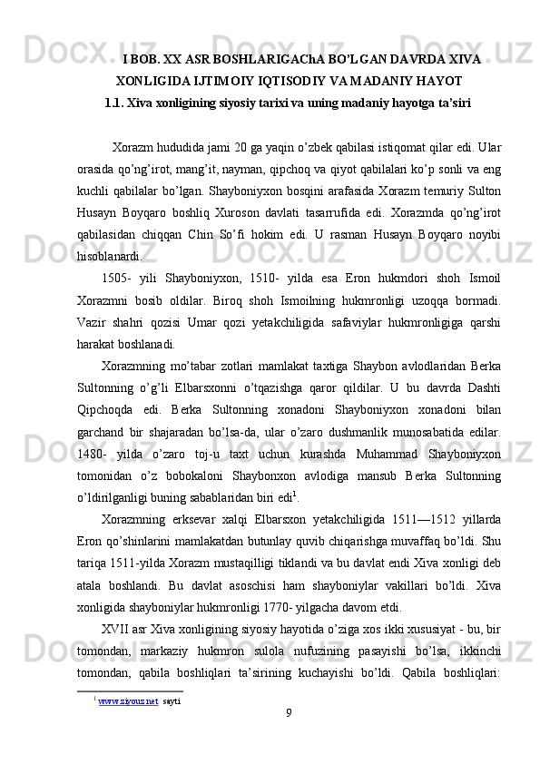 I   BOB. XX ASR BOS H LARIGAChA BO’LGAN DAVRDA XIVA
XONLIGIDA IJTIMOIY IQTISODIY VA MADANIY HAY O T
  1.1. Xiva xonligining siyosiy tarixi va uning madaniy hayotga ta’siri
    Xorazm hududida jami 20 ga yaqin o’zbek qabilasi istiqomat qilar edi. Ular
orasida qo’ng’irot, mang’it, nayman, qipchoq va qiyot qabilalari ko’p sonli va eng
kuchli  qabilalar   bo’lgan.  Shayboniyxon bosqini  arafasida  Xorazm  temuriy Sulton
Husayn   Boyqaro   boshliq   Xuroson   davlati   tasarrufida   edi.   Xorazmda   qo’ng’irot
qabilasidan   chiqqan   Chin   So’fi   hokim   edi.   U   rasman   Husayn   Boyqaro   noyibi
hisoblanardi.
1505-   yili   Shayboniyxon,   1510-   yilda   esa   Eron   hukmdori   shoh   Ismoil
Xorazmni   bosib   oldilar.   Biroq   shoh   Ismoilning   hukmronligi   uzoqqa   bormadi.
Vazir   shahri   qozisi   Umar   qozi   yetakchiligida   safaviylar   hukmronligiga   qarshi
harakat boshlanadi.
Xorazmning   mo’tabar   zotlari   mamlakat   taxtiga   Shaybon   avlodlaridan   Berka
Sultonning   o’g’li   Elbarsxonni   o’tqazishga   qaror   qildilar.   U   bu   davrda   Dashti
Qipchoqda   edi.   Berka   Sultonning   xonadoni   Shayboniyxon   xonadoni   bilan
garchand   bir   shajaradan   bo’lsa-da,   ular   o’zaro   dushmanlik   munosabatida   edilar.
1480-   yilda   o’zaro   toj-u   taxt   uchun   kurashda   Muhammad   Shayboniyxon
tomonidan   o’z   bobokaloni   Shaybonxon   avlodiga   mansub   Berka   Sultonning
o’ldirilganligi buning sabablaridan biri edi 1
.
Xorazmning   erksevar   xalqi   Elbarsxon   yetakchiligida   1511—1512   yillarda
Eron qo’shinlarini mamlakatdan butunlay quvib chiqarishga muvaffaq bo’ldi. Shu
tariqa 1511-yilda Xorazm mustaqilligi tiklandi va bu davlat endi Xiva xonligi deb
atala   boshlandi.   Bu   davlat   asoschisi   ham   shayboniylar   vakillari   bo’ldi.   Xiva
xonligida shayboniylar hukmronligi 1770- yilgacha davom etdi.
XVII asr Xiva xonligining siyosiy hayotida o’ziga xos ikki xususiyat - bu, bir
tomondan,   markaziy   hukmron   sulola   nuf u zining   pasayishi   bo’lsa,   ikkinchi
tomondan,   qabila   boshliqlari   ta’sirining   kuchayishi   bo’ldi.   Qabila   boshliqlari:
1
  www.ziyouz.net   sayti
9