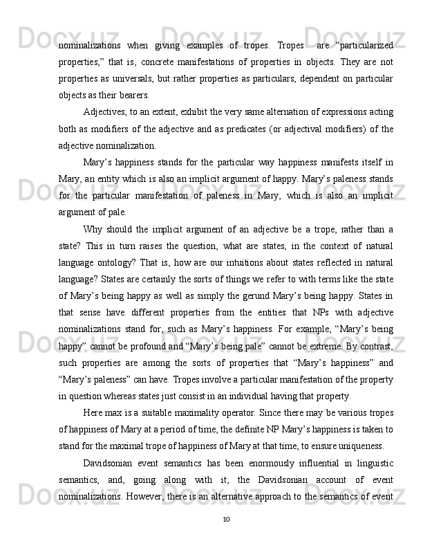 nominalizations   when   giving   examples   of   tropes.   Tropes     are   “particularized
properties,”   that   is,   concrete   manifestations   of   properties   in   objects.   They   are   not
properties   as   universals,   but   rather   properties   as   particulars,   dependent   on  particular
objects as their bearers.
Adjectives, to an extent, exhibit the very same alternation of expressions acting
both   as   modifiers   of   the   adjective   and   as   predicates   (or   adjectival   modifiers)   of   the
adjective nominalization. 
Mary’s   happiness   stands   for   the   particular   way   happiness   manifests   itself   in
Mary, an entity which is also an implicit argument of happy. Mary’s paleness stands
for   the   particular   manifestation   of   paleness   in   Mary,   which   is   also   an   implicit
argument of pale.
Why   should   the   implicit   argument   of   an   adjective   be   a   trope,   rather   than   a
state?   This   in   turn   raises   the   question,   what   are   states,   in   the   context   of   natural
language   ontology?   That   is,   how   are   our   intuitions   about   states   reflected   in   natural
language? States are certainly the sorts of things we refer to with terms like the state
of   Mary’s   being   happy   as   well   as   simply   the   gerund   Mary’s   being   happy.   States   in
that   sense   have   different   properties   from   the   entities   that   NPs   with   adjective
nominalizations   stand   for,   such   as   Mary’s   happiness.   For   example,   “Mary’s   being
happy” cannot be profound and “Mary’s being pale” cannot be extreme. By contrast,
such   properties   are   among   the   sorts   of   properties   that   “Mary’s   happiness”   and
“Mary’s paleness” can have. Tropes involve a particular manifestation of the property
in question whereas states just consist in an individual having that property.
Here max is a suitable maximality operator. Since there may be various tropes
of happiness of Mary at a period of time, the definite NP Mary’s happiness is taken to
stand for the maximal trope of happiness of Mary at that time, to ensure uniqueness.
Davidsonian   event   semantics   has   been   enormously   influential   in   linguistic
semantics,   and,   going   along   with   it,   the   Davidsonian   account   of   event
nominalizations. However, there is an alternative approach to the semantics of event
10