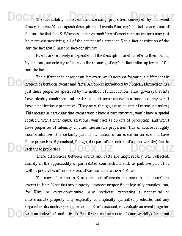 The   availability   of   event-characterizing   properties   conveyed   by   an   event
description would distinguish descriptions of events from explicit fact descriptions of
the sort the fact that S. Whereas adjective modifiers of event nominalizations may just
be event-characterizing, all of the content of a sentence S in a fact description of the
sort the fact that S must be fact-constitutive. 
Events are relatively independent of the description used to refer to them. Facts,
by contrast, are entirely reflected in the meaning of explicit fact-referring terms of the
sort the fact.
The difference in description, however, won’t account for various differences in
properties between events and facts. An object introduced by Fregean abstraction has
just those properties specified by the method of introduction. Thus, given (8), events
have   identity   conditions   and   existence   conditions   relative   to   a   time,   but   they   won’t
have other intrinsic properties. (They may, though, act as objects of mental attitudes.)
This means in particular that events won’t have a part structure, won’t have a spatial
location,  won’t   enter   causal   relations,   won’t   act   as   objects   of   perception,   and  won’t
have  properties   of   intensity   or  other  measurable   properties.   This  of  course  is   highly
counterintuitive.   It   is   certainly   part   of   our   notion   of   an   event   for   an   event   to   have
those properties. By contrast, though, it is part of our notion of a (non-worldly) fact to
lack those properties.
These   differences   between   events   and   facts   are   linguistically   well   reflected,
namely   in   the   applicability   of   part-related   constructions   such   as   partitive   part   of   as
well as predicates of concreteness of various sorts, as seen below:
The   main   objection   to   Kim’s   account   of   events   has   been   that   it   assimilates
events to facts. Note that any property, however unspecific or logically complex, can,
for   Kim,   be   event-constitutive.   Any   predicate   expressing   a   nonnatural   or
indeterminate   property,   any   explicitly   or   implicitly   quantified   predicate,   and   any
negated or disjunctive predicate can, on Kim’s account, individuate an event (together
with   an   individual   and   a   time).   But   this   is   characteristic   of   (non-worldly)   facts,   not
12