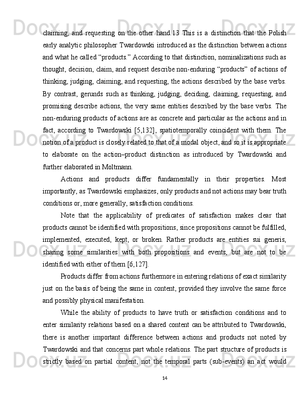 claiming,   and   requesting   on   the   other   hand.13   This   is   a   distinction   that   the   Polish
early analytic philosopher Twardowski introduced as the distinction between actions
and what he called “products.” According to that distinction, nominalizations such as
thought, decision, claim, and request  describe non-enduring “products” of actions of
thinking, judging, claiming, and requesting, the actions described by the base verbs.
By   contrast,   gerunds   such   as   thinking,   judging,   deciding,   claiming,   requesting,   and
promising   describe   actions,   the   very   same   entities   described   by   the   base   verbs.   The
non-enduring products of actions are as concrete and particular as the actions and in
fact,   according   to   Twardowski   [5,132],   spatiotemporally   coincident   with   them.   The
notion of a product is closely related to that of a modal object, and so it is appropriate
to   elaborate   on   the   action–product   distinction   as   introduced   by   Twardowski   and
further elaborated in Moltmann.
Actions   and   products   differ   fundamentally   in   their   properties.   Most
importantly, as Twardowski emphasizes, only products and not actions may bear truth
conditions or, more generally, satisfaction conditions.
Note   that   the   applicability   of   predicates   of   satisfaction   makes   clear   that
products cannot be identified with propositions, since propositions cannot be fulfilled,
implemented,   executed,   kept,   or   broken.   Rather   products   are   entities   sui   generis,
sharing   some   similarities   with   both   propositions   and   events,   but   are   not   to   be
identified with either of them [6,127].
Products differ from actions furthermore in entering relations of exact similarity
just on the basis of being the same in content, provided they involve the same force
and possibly physical manifestation.
While   the   ability   of   products   to   have   truth   or   satisfaction   conditions   and   to
enter similarity relations based on a shared content can be attributed to Twardowski,
there   is   another   important   difference   between   actions   and   products   not   noted   by
Twardowski and that concerns part whole relations. The part structure of products is
strictly   based   on   partial   content,   not   the   temporal   parts   (sub-events)   an   act   would
14 