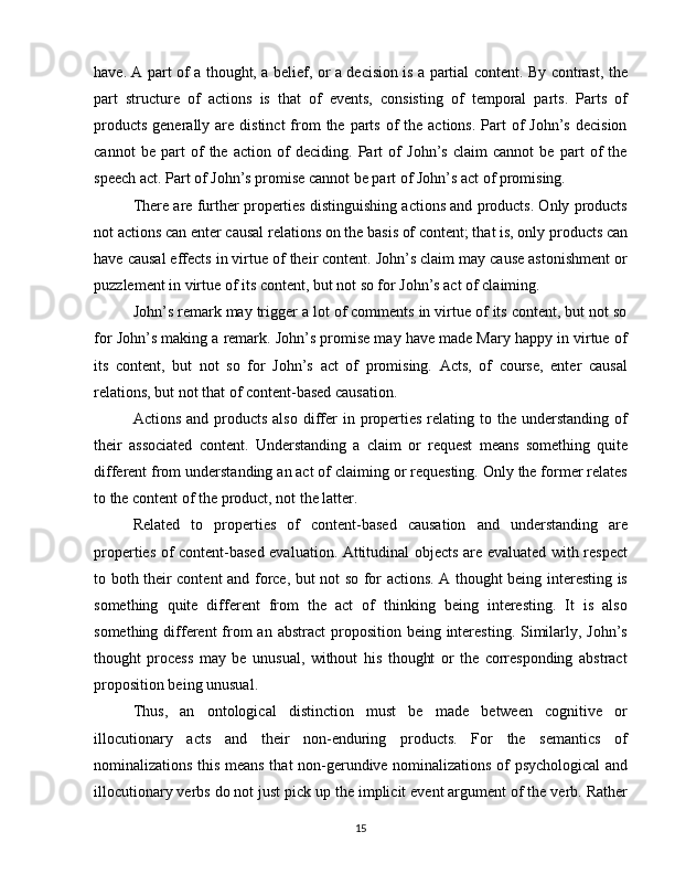 have. A part of a thought, a belief, or a decision is a partial content. By contrast, the
part   structure   of   actions   is   that   of   events,   consisting   of   temporal   parts.   Parts   of
products  generally  are distinct  from   the parts  of  the  actions.  Part   of   John’s  decision
cannot   be   part   of   the   action   of   deciding.   Part   of   John’s   claim   cannot   be   part   of   the
speech act. Part of John’s promise cannot be part of John’s act of promising.
There are further properties distinguishing actions and products. Only products
not actions can enter causal relations on the basis of content; that is, only products can
have causal effects in virtue of their content. John’s claim may cause astonishment or
puzzlement in virtue of its content, but not so for John’s act of claiming.
John’s remark may trigger a lot of comments in virtue of its content, but not so
for John’s making a remark. John’s promise may have made Mary happy in virtue of
its   content,   but   not   so   for   John’s   act   of   promising.   Acts,   of   course,   enter   causal
relations, but not that of content-based causation.
Actions  and  products  also  differ   in properties  relating  to  the  understanding  of
their   associated   content.   Understanding   a   claim   or   request   means   something   quite
different from understanding an act of claiming or requesting. Only the former relates
to the content of the product, not the latter.
Related   to   properties   of   content-based   causation   and   understanding   are
properties of content-based evaluation. Attitudinal objects are evaluated with respect
to both their content and force, but not so for actions. A thought being interesting is
something   quite   different   from   the   act   of   thinking   being   interesting.   It   is   also
something different  from  an abstract  proposition  being interesting.  Similarly, John’s
thought   process   may   be   unusual,   without   his   thought   or   the   corresponding   abstract
proposition being unusual.
Thus,   an   ontological   distinction   must   be   made   between   cognitive   or
illocutionary   acts   and   their   non-enduring   products.   For   the   semantics   of
nominalizations this means that non-gerundive nominalizations of psychological  and
illocutionary verbs do not just pick up the implicit event argument of the verb. Rather
15 