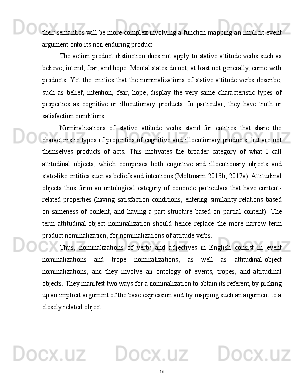 their semantics will be more complex involving a function mapping an implicit event
argument onto its non-enduring product. 
The action  product  distinction  does not  apply to stative  attitude verbs  such  as
believe, intend, fear, and hope. Mental states do not, at least not generally, come with
products.   Yet   the   entities   that   the   nominalizations   of   stative   attitude   verbs   describe,
such   as   belief,   intention,   fear,   hope,   display   the   very   same   characteristic   types   of
properties   as   cognitive   or   illocutionary   products.   In   particular,   they   have   truth   or
satisfaction conditions:
Nominalizations   of   stative   attitude   verbs   stand   for   entities   that   share   the
characteristic types of properties of cognitive and illocutionary products, but are not
themselves   products   of   acts.   This   motivates   the   broader   category   of   what   I   call
attitudinal   objects,   which   comprises   both   cognitive   and   illocutionary   objects   and
state-like entities such as beliefs and intentions (Moltmann 2013b; 2017a). Attitudinal
objects   thus   form   an   ontological   category   of   concrete   particulars   that   have   content-
related   properties   (having   satisfaction   conditions,   entering   similarity   relations   based
on   sameness   of   content,   and   having   a   part   structure   based   on   partial   content).   The
term   attitudinal-object   nominalization   should   hence   replace   the   more   narrow   term
product nominalization, for nominalizations of attitude verbs.
Thus,   nominalizations   of   verbs   and   adjectives   in   English   consist   in   event
nominalizations   and   trope   nominalizations,   as   well   as   attitudinal-object
nominalizations,   and   they   involve   an   ontology   of   events,   tropes,   and   attitudinal
objects. They manifest two ways for a nominalization to obtain its referent, by picking
up an implicit argument of the base expression and by mapping such an argument to a
closely related object.
16 