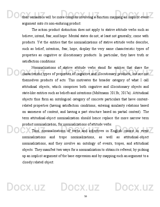 their semantics will be more complex involving a function mapping an implicit event
argument onto its non-enduring product. 
The action  product  distinction  does not  apply to stative  attitude verbs  such  as
believe, intend, fear, and hope. Mental states do not, at least not generally, come with
products.   Yet   the   entities   that   the   nominalizations   of   stative   attitude   verbs   describe,
such   as   belief,   intention,   fear,   hope,   display   the   very   same   characteristic   types   of
properties   as   cognitive   or   illocutionary   products.   In   particular,   they   have   truth   or
satisfaction conditions:
Nominalizations   of   stative   attitude   verbs   stand   for   entities   that   share   the
characteristic types of properties of cognitive and illocutionary products, but are not
themselves   products   of   acts.   This   motivates   the   broader   category   of   what   I   call
attitudinal   objects,   which   comprises   both   cognitive   and   illocutionary   objects   and
state-like entities such as beliefs and intentions (Moltmann 2013b; 2017a). Attitudinal
objects   thus   form   an   ontological   category   of   concrete   particulars   that   have   content-
related   properties   (having   satisfaction   conditions,   entering   similarity   relations   based
on   sameness   of   content,   and   having   a   part   structure   based   on   partial   content).   The
term   attitudinal-object   nominalization   should   hence   replace   the   more   narrow   term
product nominalization, for nominalizations of attitude verbs.
Thus,   nominalizations   of   verbs   and   adjectives   in   English   consist   in   event
nominalizations   and   trope   nominalizations,   as   well   as   attitudinal-object
nominalizations,   and   they   involve   an   ontology   of   events,   tropes,   and   attitudinal
objects. They manifest two ways for a nominalization to obtain its referent, by picking
up an implicit argument of the base expression and by mapping such an argument to a
closely related object.
16