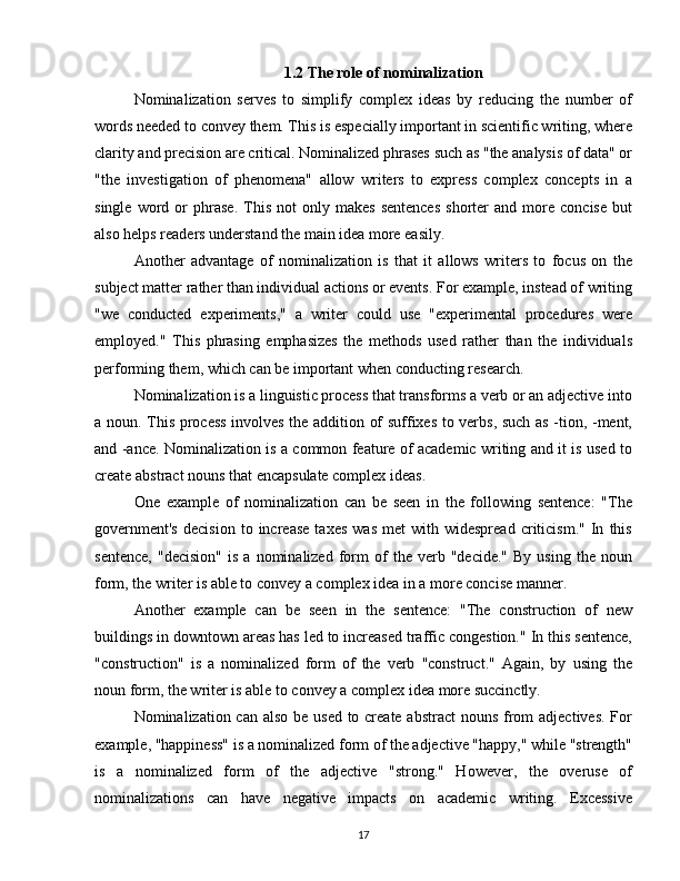1.2  The role of nominalization
Nominalization   serves   to   simplify   complex   ideas   by   reducing   the   number   of
words needed to convey them. This is especially important in scientific writing, where
clarity and precision are critical. Nominalized phrases such as "the analysis of data" or
"the   investigation   of   phenomena"   allow   writers   to   express   complex   concepts   in   a
single   word   or   phrase.   This   not   only  makes   sentences   shorter   and  more   concise   but
also helps readers understand the main idea more easily.
Another   advantage   of   nominalization   is   that   it   allows   writers   to   focus   on   the
subject matter rather than individual actions or events. For example, instead of writing
"we   conducted   experiments,"   a   writer   could   use   "experimental   procedures   were
employed."   This   phrasing   emphasizes   the   methods   used   rather   than   the   individuals
performing them, which can be important when conducting research.
Nominalization is a linguistic process that transforms a verb or an adjective into
a noun. This process involves the addition of suffixes to verbs, such as -tion, -ment,
and -ance. Nominalization is a common feature of academic writing and it is used to
create abstract nouns that encapsulate complex ideas.
One   example   of   nominalization   can   be   seen   in   the   following   sentence:   "The
government's   decision   to  increase   taxes   was   met   with   widespread   criticism."   In   this
sentence,   "decision"   is   a  nominalized   form   of   the  verb   "decide."   By   using   the  noun
form, the writer is able to convey a complex idea in a more concise manner.
Another   example   can   be   seen   in   the   sentence:   "The   construction   of   new
buildings in downtown areas has led to increased traffic congestion." In this sentence,
"construction"   is   a   nominalized   form   of   the   verb   "construct."   Again,   by   using   the
noun form, the writer is able to convey a complex idea more succinctly.
Nominalization can also be used to create abstract  nouns from  adjectives. For
example, "happiness" is a nominalized form of the adjective "happy," while "strength"
is   a   nominalized   form   of   the   adjective   "strong."   However,   the   overuse   of
nominalizations   can   have   negative   impacts   on   academic   writing.   Excessive
17