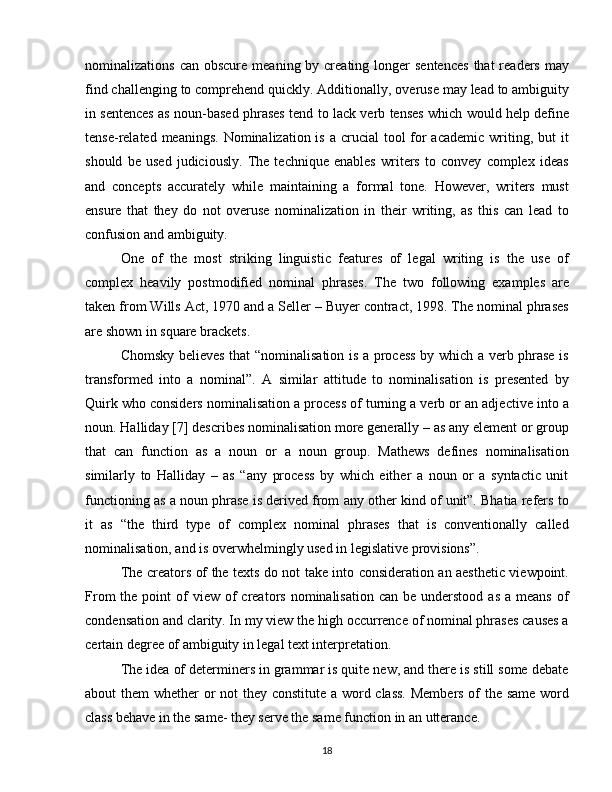 nominalizations  can  obscure  meaning by  creating  longer  sentences  that   readers  may
find challenging to comprehend quickly. Additionally, overuse may lead to ambiguity
in sentences as noun-based phrases tend to lack verb tenses which would help define
tense-related meanings.  Nominalization is a crucial  tool  for  academic  writing, but  it
should   be   used   judiciously.   The   technique   enables   writers   to   convey   complex   ideas
and   concepts   accurately   while   maintaining   a   formal   tone.   However,   writers   must
ensure   that   they   do   not   overuse   nominalization   in   their   writing,   as   this   can   lead   to
confusion and ambiguity.
One   of   the   most   striking   linguistic   features   of   legal   writing   is   the   use   of
complex   heavily   postmodified   nominal   phrases.   The   two   following   examples   are
taken from Wills Act, 1970 and a Seller – Buyer contract, 1998. The nominal phrases
are shown in square brackets. 
Chomsky believes that “nominalisation is a process by which a verb phrase is
transformed   into   a   nominal”.   A   similar   attitude   to   nominalisation   is   presented   by
Quirk who considers nominalisation a process of turning a verb or an adjective into a
noun. Halliday [7] describes nominalisation more generally – as any element or group
that   can   function   as   a   noun   or   a   noun   group.   Mathews   defines   nominalisation
similarly   to   Halliday   –   as   “any   process   by   which   either   a   noun   or   a   syntactic   unit
functioning as a noun phrase is derived from any other kind of unit”. Bhatia refers to
it   as   “the   third   type   of   complex   nominal   phrases   that   is   conventionally   called
nominalisation, and is overwhelmingly used in legislative provisions”. 
The creators of the texts do not take into consideration an aesthetic viewpoint.
From   the point   of   view of  creators  nominalisation  can  be understood  as  a  means  of
condensation and clarity. In my view the high occurrence of nominal phrases causes a
certain degree of ambiguity in legal text interpretation.  
The idea of determiners in grammar is quite new, and there is still some debate
about them whether or  not  they constitute a word class. Members of  the same  word
class behave in the same- they serve the same function in an utterance.  
18 