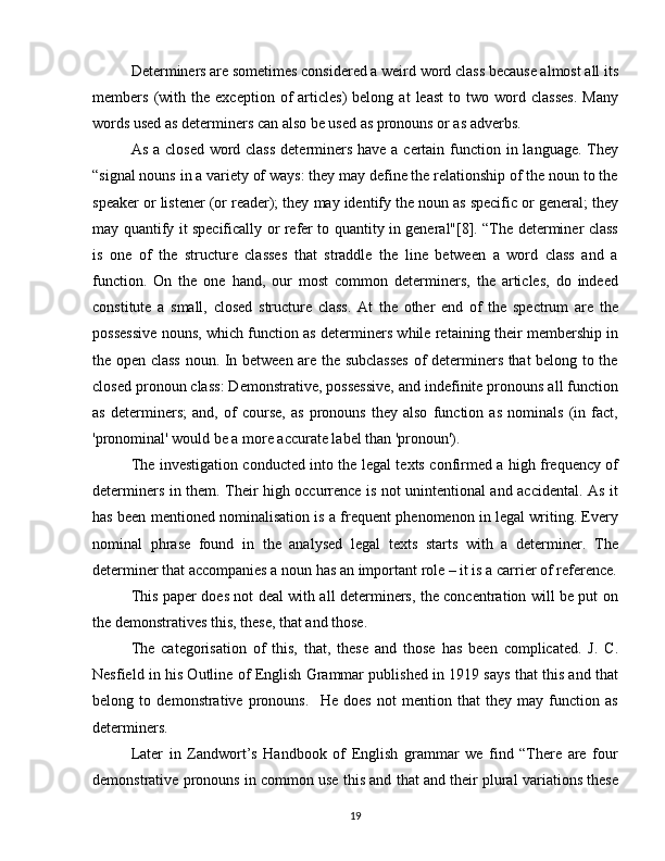 Determiners are sometimes considered a weird word class because almost all its
members   (with   the   exception   of   articles)   belong   at   least   to  two   word   classes.   Many
words used as determiners can also be used as pronouns or as adverbs.  
As a closed word class  determiners have a certain function in language. They
“signal nouns in a variety of ways: they may define the relationship of the noun to the
speaker or listener (or reader); they may identify the noun as specific or general; they
may quantify it specifically or refer to quantity in general"[8]. “The determiner class
is   one   of   the   structure   classes   that   straddle   the   line   between   a   word   class   and   a
function.   On   the   one   hand,   our   most   common   determiners,   the   articles,   do   indeed
constitute   a   small,   closed   structure   class.   At   the   other   end   of   the   spectrum   are   the
possessive nouns, which function as determiners while retaining their membership in
the open class noun. In between are the subclasses of determiners that belong to the
closed pronoun class: Demonstrative, possessive, and indefinite pronouns all function
as   determiners;   and,   of   course,   as   pronouns   they   also   function   as   nominals   (in   fact,
'pronominal' would be a more accurate label than 'pronoun').
The investigation conducted into the legal texts confirmed a high frequency of
determiners in them. Their high occurrence is not unintentional and accidental. As it
has been mentioned nominalisation is a frequent phenomenon in legal writing. Every
nominal   phrase   found   in   the   analysed   legal   texts   starts   with   a   determiner.   The
determiner that accompanies a noun has an important role – it is a carrier of reference.
This paper does not deal with all determiners, the concentration will be put on
the demonstratives this, these, that and those. 
The   categorisation   of   this,   that,   these   and   those   has   been   complicated.   J.   C.
Nesfield in his Outline of English Grammar published in 1919 says that this and that
belong   to   demonstrative   pronouns.     He   does   not   mention   that   they   may   function   as
determiners.  
Later   in   Zandwort’s   Handbook   of   English   grammar   we   find   “There   are   four
demonstrative pronouns in common use this and that and their plural variations these
19 