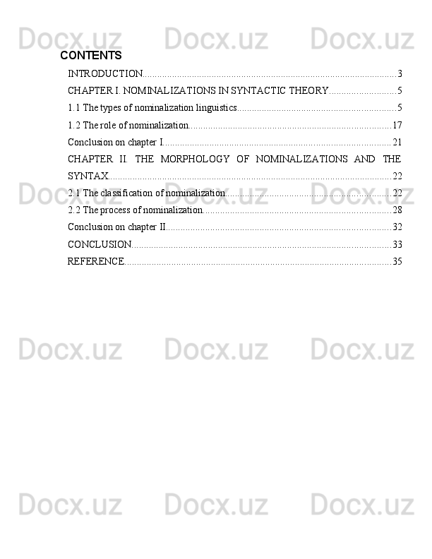CONTENTS
INTRODUCTION ....................................................................................................... 3
CHAPTER I. NOMINALIZATIONS IN SYNTACTIC THEORY ........................... 5
1.1 The types of nominalization linguistics ................................................................ 5
1.2 The role of nominalization .................................................................................. 17
Conclusion on chapter I ............................................................................................ 21
CHAPTER   II.   THE   MORPHOLOGY   OF   NOMINALIZATIONS   AND   THE
SYNTAX ................................................................................................................... 22
2.1 The classification of nominalization ................................................................... 22
2.2 The process of nominalization ............................................................................ 28
Conclusion on chapter II. .......................................................................................... 32
CONCLUSION ......................................................................................................... 33
REFERENCE ............................................................................................................ 35