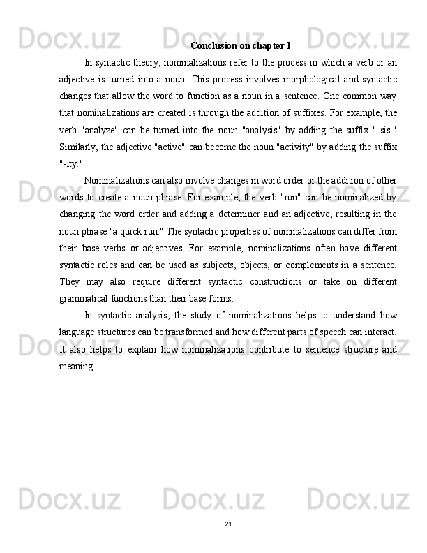 Conclusion on chapter I
In syntactic theory, nominalizations refer to the process in which a verb or an
adjective   is   turned   into   a   noun.   This   process   involves   morphological   and   syntactic
changes that  allow the word to function as a noun in a sentence.  One common way
that nominalizations are created is through the addition of suffixes. For example, the
verb   "analyze"   can   be   turned   into   the   noun   "analysis"   by   adding   the   suffix   "-sis."
Similarly, the adjective "active" can become the noun "activity" by adding the suffix
"-ity."
Nominalizations can also involve changes in word order or the addition of other
words   to   create   a   noun   phrase.   For   example,   the   verb   "run"   can   be   nominalized   by
changing   the   word   order   and   adding   a   determiner   and   an   adjective,   resulting   in   the
noun phrase "a quick run." The syntactic properties of nominalizations can differ from
their   base   verbs   or   adjectives.   For   example,   nominalizations   often   have   different
syntactic   roles   and   can   be   used   as   subjects,   objects,   or   complements   in   a   sentence.
They   may   also   require   different   syntactic   constructions   or   take   on   different
grammatical functions than their base forms. 
In   syntactic   analysis,   the   study   of   nominalizations   helps   to   understand   how
language structures can be transformed and how different parts of speech can interact.
It   also   helps   to   explain   how   nominalizations   contribute   to   sentence   structure   and
meaning..
21