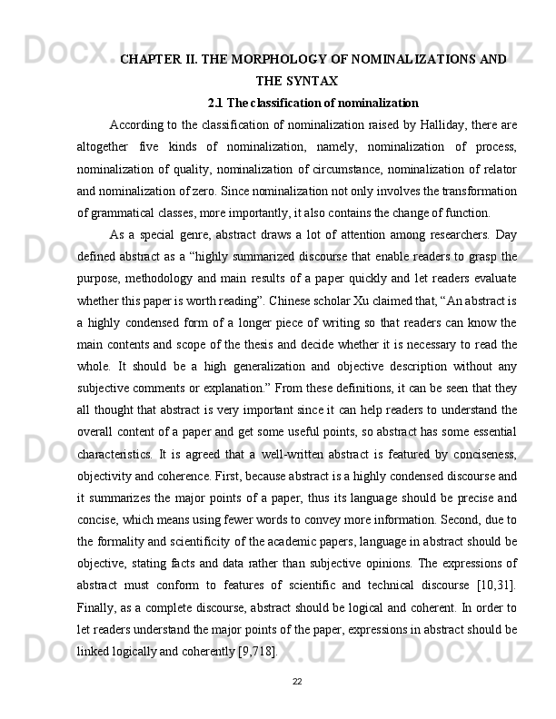 CHAPTER II. THE MORPHOLOGY OF NOMINALIZATIONS AND
THE SYNTAX
2.1  The classification of nominalization
According to the classification of  nominalization raised by Halliday, there are
altogether   five   kinds   of   nominalization,   namely,   nominalization   of   process,
nominalization   of   quality,   nominalization   of   circumstance,   nominalization   of   relator
and nominalization of zero. Since nominalization not only involves the transformation
of grammatical classes, more importantly, it also contains the change of function. 
As   a   special   genre,   abstract   draws   a   lot   of   attention   among   researchers.   Day
defined   abstract   as   a   “highly   summarized   discourse   that   enable   readers   to   grasp   the
purpose,   methodology   and   main   results   of   a   paper   quickly   and   let   readers   evaluate
whether this paper is worth reading”. Chinese scholar Xu claimed that, “An abstract is
a   highly   condensed   form   of   a   longer   piece   of   writing   so   that   readers   can   know   the
main contents and scope of the thesis and decide whether it is necessary to read the
whole.   It   should   be   a   high   generalization   and   objective   description   without   any
subjective comments or explanation.” From these definitions, it can be seen that they
all thought that abstract is very important since it can help readers to understand the
overall content of a paper and get some useful points, so abstract has some essential
characteristics.   It   is   agreed   that   a   well-written   abstract   is   featured   by   conciseness,
objectivity and coherence. First, because abstract is a highly condensed discourse and
it   summarizes   the   major   points   of   a   paper,   thus   its   language   should   be   precise   and
concise, which means using fewer words to convey more information. Second, due to
the formality and scientificity of the academic papers, language in abstract should be
objective,   stating   facts   and   data   rather   than   subjective   opinions.   The   expressions   of
abstract   must   conform   to   features   of   scientific   and   technical   discourse   [10,31].
Finally, as a complete discourse, abstract should be logical and coherent. In order to
let readers understand the major points of the paper, expressions in abstract should be
linked logically and coherently [9,718].
22 