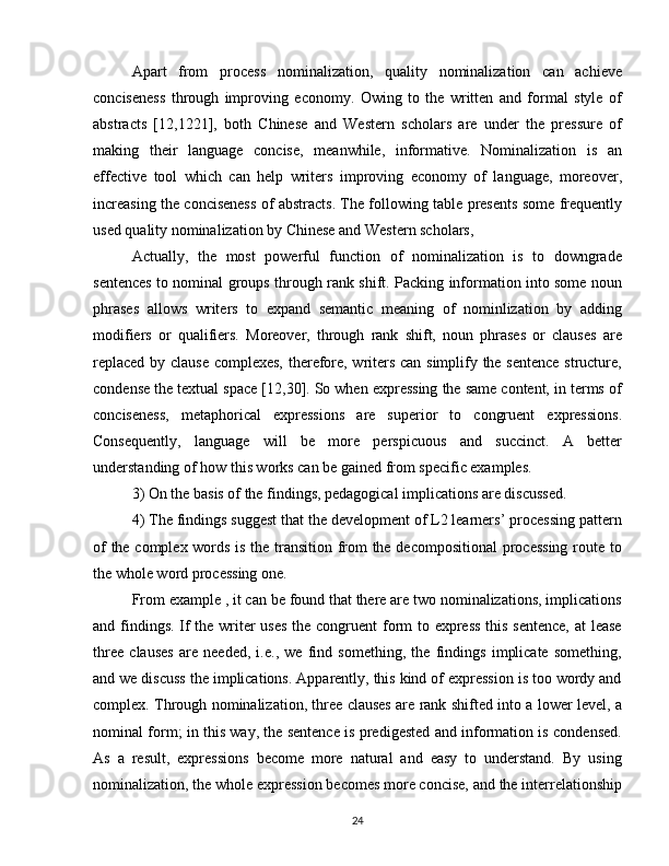 Apart   from   process   nominalization,   quality   nominalization   can   achieve
conciseness   through   improving   economy.   Owing   to   the   written   and   formal   style   of
abstracts   [12,1221],   both   Chinese   and   Western   scholars   are   under   the   pressure   of
making   their   language   concise,   meanwhile,   informative.   Nominalization   is   an
effective   tool   which   can   help   writers   improving   economy   of   language,   moreover,
increasing the conciseness of abstracts. The following table presents some frequently
used quality nominalization by Chinese and Western scholars, 
Actually,   the   most   powerful   function   of   nominalization   is   to   downgrade
sentences to nominal groups through rank shift. Packing information into some noun
phrases   allows   writers   to   expand   semantic   meaning   of   nominlization   by   adding
modifiers   or   qualifiers.   Moreover,   through   rank   shift,   noun   phrases   or   clauses   are
replaced by clause complexes, therefore, writers can simplify the sentence structure,
condense the textual space [12,30]. So when expressing the same content, in terms of
conciseness,   metaphorical   expressions   are   superior   to   congruent   expressions.
Consequently,   language   will   be   more   perspicuous   and   succinct.   A   better
understanding of how this works can be gained from specific examples. 
3) On the basis of the findings, pedagogical implications are discussed.
4) The findings suggest that the development of L2 learners’ processing pattern
of the complex words is the transition from the decompositional processing route to
the whole word processing one.
From example , it can be found that there are two nominalizations, implications
and findings. If  the writer  uses  the congruent  form to express  this sentence, at lease
three   clauses   are   needed,   i.e.,   we   find   something,   the   findings   implicate   something,
and we discuss the implications. Apparently, this kind of expression is too wordy and
complex. Through nominalization, three clauses are rank shifted into a lower level, a
nominal form; in this way, the sentence is predigested and information is condensed.
As   a   result,   expressions   become   more   natural   and   easy   to   understand.   By   using
nominalization, the whole expression becomes more concise, and the interrelationship
24 