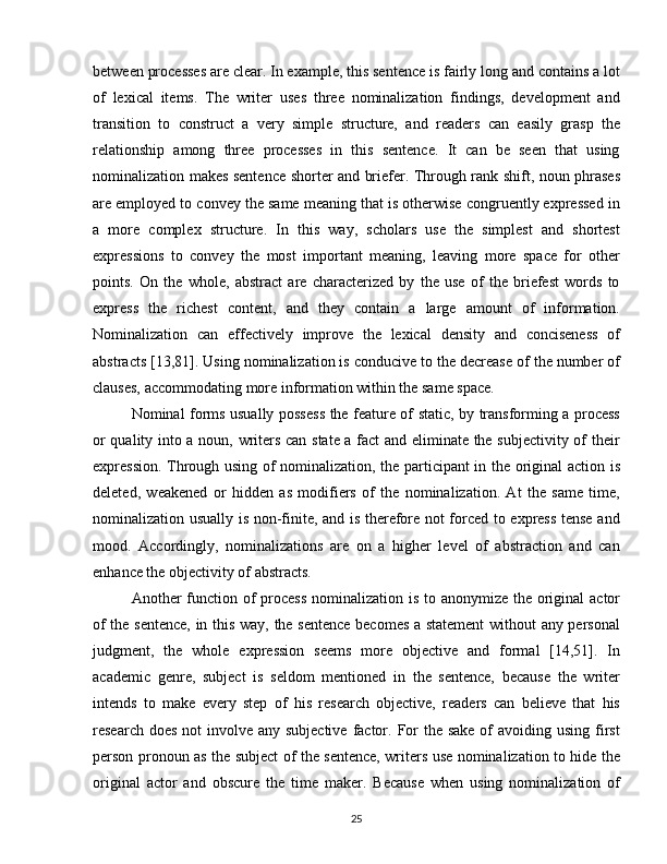 between processes are clear. In example, this sentence is fairly long and contains a lot
of   lexical   items.   The   writer   uses   three   nominalization   findings,   development   and
transition   to   construct   a   very   simple   structure,   and   readers   can   easily   grasp   the
relationship   among   three   processes   in   this   sentence.   It   can   be   seen   that   using
nominalization makes sentence shorter and briefer. Through rank shift, noun phrases
are employed to convey the same meaning that is otherwise congruently expressed in
a   more   complex   structure.   In   this   way,   scholars   use   the   simplest   and   shortest
expressions   to   convey   the   most   important   meaning,   leaving   more   space   for   other
points.   On   the   whole,   abstract   are   characterized   by   the   use   of   the   briefest   words   to
express   the   richest   content,   and   they   contain   a   large   amount   of   information.
Nominalization   can   effectively   improve   the   lexical   density   and   conciseness   of
abstracts [13,81]. Using nominalization is conducive to the decrease of the number of
clauses, accommodating more information within the same space. 
Nominal forms usually possess the feature of static, by transforming a process
or quality into a noun, writers can state a fact and eliminate the subjectivity of their
expression. Through using of nominalization, the participant in the original action is
deleted,   weakened   or   hidden   as   modifiers   of   the   nominalization.   At   the   same   time,
nominalization usually is non-finite, and is therefore not forced to express tense and
mood.   Accordingly,   nominalizations   are   on   a   higher   level   of   abstraction   and   can
enhance the objectivity of abstracts.  
Another function of process  nominalization is to anonymize the original  actor
of the sentence,  in this way, the sentence becomes a statement  without any personal
judgment,   the   whole   expression   seems   more   objective   and   formal   [14,51].   In
academic   genre,   subject   is   seldom   mentioned   in   the   sentence,   because   the   writer
intends   to   make   every   step   of   his   research   objective,   readers   can   believe   that   his
research does  not  involve any subjective  factor. For  the  sake of  avoiding using first
person pronoun as the subject of the sentence, writers use nominalization to hide the
original   actor   and   obscure   the   time   maker.   Because   when   using   nominalization   of
25 