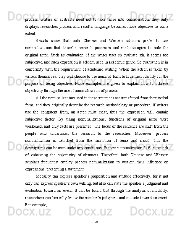 process,   writers   of   abstracts   need   not   to   take   tense   into   consideration,   they   only
displays   researches   process   and   results,   language   becomes   more   objective   to   some
extent.
Results   show   that   both   Chinese   and   Western   scholars   prefer   to   use
nominalizations   that   describe   research   processes   and   methodologies   to   hide   the
original   actor.   Such   as   evaluation,   if   the   writer   uses   sb   evaluate   sth,   it   seems   too
subjective, and such expression is seldom used in academic genre. So evaluation is in
conformity   with   the   requirement   of   academic   writing.   When   the   action   is   taken   by
writers themselves, they will choose to use nominal form to hide their identity for the
purpose   of   being   objective.   More   examples   are   given   to   explain   how   to   achieve
objectivity through the use of nominalization of process. 
All the nominalizations used in these sentences are transferred from their verbal
form, and they originally describe the research methodology or procedure, if writers
use   the   congruent   from,   an   actor   must   exist,   thus   the   expression   will   contain
subjective   factor.   By   using   nominalizations,   functions   of   original   actor   were
weakened, and only facts are presented. The focus of the sentence are shift from the
people   who   undertaken   the   research   to   the   researches.   Moreover,   process
nominalization   is   detached   from   the   limitation   of   tense   and   mood,   thus   the
descriptions can be used under any conditions. Process nominalization fulfills the task
of   enhancing   the   objectivity   of   abstracts.   Therefore,   both   Chinese   and   Western
scholars   frequently   employ   process   nominalization   to   weaken   their   influence   on
expressions, presenting a statement. 
Modality   can   express   speaker’s   proposition   and   attitude   effectively,   for   it   not
only can express speaker’s own willing, but also can state the speaker’s judgment and
evaluation   toward   an   event.   It   can   be   found   that   through   the   analysis   of   modality,
researchers can basically know the speaker’s judgment and attitude toward an event.
For example, 
26