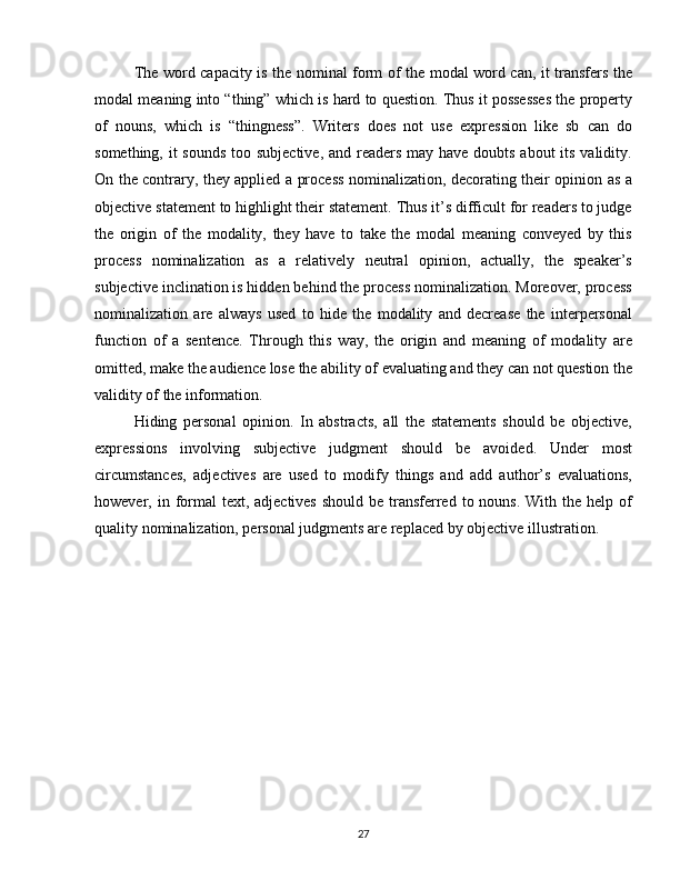 The word capacity is the nominal form of the modal word can, it transfers the
modal meaning into “thing” which is hard to question. Thus it possesses the property
of   nouns,   which   is   “thingness”.   Writers   does   not   use   expression   like   sb   can   do
something, it sounds  too subjective, and readers may have doubts about its validity.
On the contrary, they applied a process nominalization, decorating their opinion as a
objective statement to highlight their statement. Thus it’s difficult for readers to judge
the   origin   of   the   modality,   they   have   to   take   the   modal   meaning   conveyed   by   this
process   nominalization   as   a   relatively   neutral   opinion,   actually,   the   speaker’s
subjective inclination is hidden behind the process nominalization. Moreover, process
nominalization   are   always   used   to   hide   the   modality   and   decrease   the   interpersonal
function   of   a   sentence.   Through   this   way,   the   origin   and   meaning   of   modality   are
omitted, make the audience lose the ability of evaluating and they can not question the
validity of the information. 
Hiding   personal   opinion.   In   abstracts,   all   the   statements   should   be   objective,
expressions   involving   subjective   judgment   should   be   avoided.   Under   most
circumstances,   adjectives   are   used   to   modify   things   and   add   author’s   evaluations,
however, in formal  text, adjectives  should be transferred  to nouns. With the help of
quality nominalization, personal judgments are replaced by objective illustration. 
27 