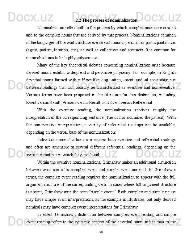 2.2 The process of nominalization
Nominalization refers both to the process by which complex nouns are created
and to the complex nouns that are derived by that process. Nominalizations common
in the languages of the world include event/result nouns, personal or participant nouns
(agent, patient,  location, etc.),  as  well  as   collectives  and  abstracts.  It   is  common for
nominalizations to be highly polysemous.
Many   of   the   key   theoretical   debates   concerning   nominalization   arise   because
derived   nouns   exhibit   widespread   and  pervasive   polysemy.   For   example,   in  English
deverbal   nouns  formed   with  suffixes   like  -ing,  -ation,  -ment,  and   -al  are  ambiguous
between   readings   that   can   broadly   be   characterized   as   eventive   and   non-eventive.
Various   terms   have   been   proposed   in   the   literature   for   this   distinction,   including
Event versus Result, Process versus Result, and Event versus Referential.
With   the   eventive   reading,   the   nominalization   receives   roughly   the
interpretation of the corresponding sentence (The doctor examined the patient). With
the   non-eventive   interpretation,   a   variety   of   referential   readings   can   be   available,
depending on the verbal base of the nominalization:
Individual   nominalizations   can   express   both   eventive   and   referential   readings
and   often   are   amenable   to   several   different   referential   readings,   depending   on   the
syntactic contexts in which they are found:
Within the eventive nominalizations, Grimshaw makes an additional distinction
between   what   she   calls   complex   event   and   simple   event   nominal.   In   Grimshaw’s
terms, the complex event reading requires the nominalization to appear with the full
argument structure of the corresponding verb. In cases where full argument structure
is  absent,   Grimshaw  uses  the  term  “simple   event.”  Both  complex   and  simple  nouns
may have simple event interpretations, as the example in illustrates, but only derived
nominals may have complex event interpretations for Grimshaw.
In   effect,   Grimshaw’s   distinction   between   complex   event   reading   and   simple
event  reading refers to the syntactic context  of  the deverbal  noun, rather than to the
28