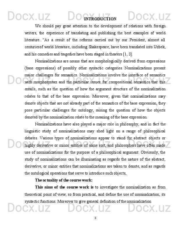 INTRODUCTION
We   should   pay   great   attention   to   the   development   of   relations   with   foreign
writers,   the   experience   of   translating   and   publishing   the   best   examples   of   world
literature.   “As   a   result   of   the   reforms   carried   out   by   our   President,   almost   all
centuriesof world literature, including Shakespeare, have been translated into Uzbek,
and his comedies and tragedies have been staged in theaters [1, 3].
Nominalizations   are  nouns   that   are  morphologically  derived   from   expressions
(base   expressions)   of   possibly   other   syntactic   categories.   Nominalizations   present
major   challenges   for   semantics.   Nominalizations   involve   the   interface   of   semantics
with   morphosyntax   and   the   particular   issues   for   compositional   semantics   that   this
entails,   such   as   the   question   of   how   the   argument   structure   of   the   nominalization
relates   to   that   of   the   base   expression.   Moreover,   given   that   nominalizations   may
denote objects that are not already part of the semantics of the base expression, they
pose   particular   challenges   for   ontology,   raising   the   question   of   how   the   objects
denoted by the nominalization relate to the meaning of the base expression.
Nominalizations   have   also   played   a   major   role   in   philosophy,   and   in   fact   the
linguistic   study   of   nominalizations   may   shed   light   on   a   range   of   philosophical
debates.   Various   types   of   nominalizations   appear   to   stand   for   abstract   objects   or
highly   derivative   or   minor   entities   of   some   sort,   and   philosophers   have   often   made
use   of   nominalizations   for   the   purpose   of   a   philosophical   argument.   Obviously,   the
study   of   nominalizations   can   be   illuminating   as   regards   the   nature   of   the   abstract,
derivative, or minor entities that nominalizations are taken to denote, and as regards
the ontological operations that serve to introduce such objects,
The actuality of the course work: 
This   aims   of   the   course   work   is   to   investigate   the   nominalization   as   from
theoretical point of view, so from practical, and define the use of nominalization, its
syntactic functions. Moreover to give general definition of the nominalization
3 