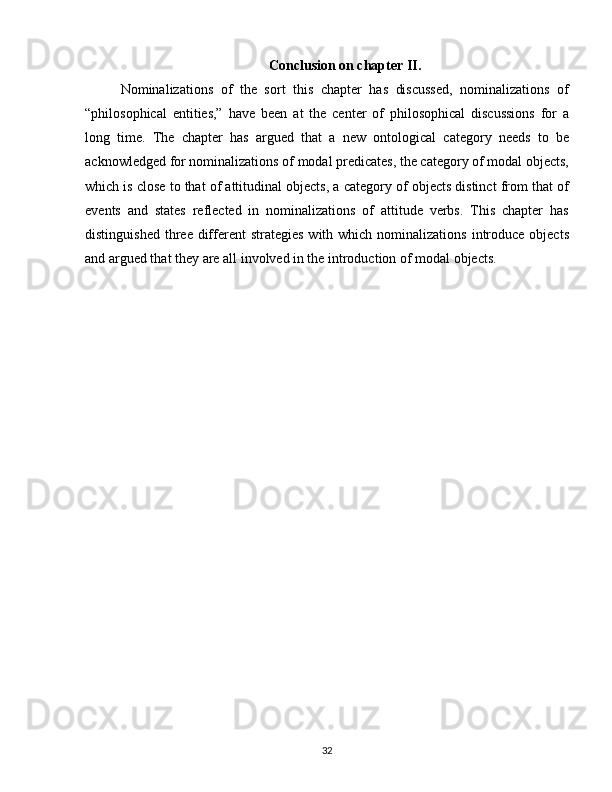 Conclusion on chapter II.
Nominalizations   of   the   sort   this   chapter   has   discussed,   nominalizations   of
“philosophical   entities,”   have   been   at   the   center   of   philosophical   discussions   for   a
long   time.   The   chapter   has   argued   that   a   new   ontological   category   needs   to   be
acknowledged for nominalizations of modal predicates, the category of modal objects,
which is close to that of attitudinal objects, a category of objects distinct from that of
events   and   states   reflected   in   nominalizations   of   attitude   verbs.   This   chapter   has
distinguished  three different   strategies  with  which nominalizations  introduce  objects
and argued that they are all involved in the introduction of modal objects.
32 