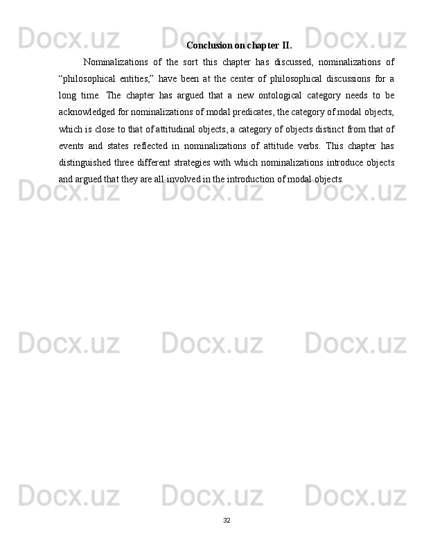 Conclusion on chapter II.
Nominalizations   of   the   sort   this   chapter   has   discussed,   nominalizations   of
“philosophical   entities,”   have   been   at   the   center   of   philosophical   discussions   for   a
long   time.   The   chapter   has   argued   that   a   new   ontological   category   needs   to   be
acknowledged for nominalizations of modal predicates, the category of modal objects,
which is close to that of attitudinal objects, a category of objects distinct from that of
events   and   states   reflected   in   nominalizations   of   attitude   verbs.   This   chapter   has
distinguished  three different   strategies  with  which nominalizations  introduce  objects
and argued that they are all involved in the introduction of modal objects.
32
