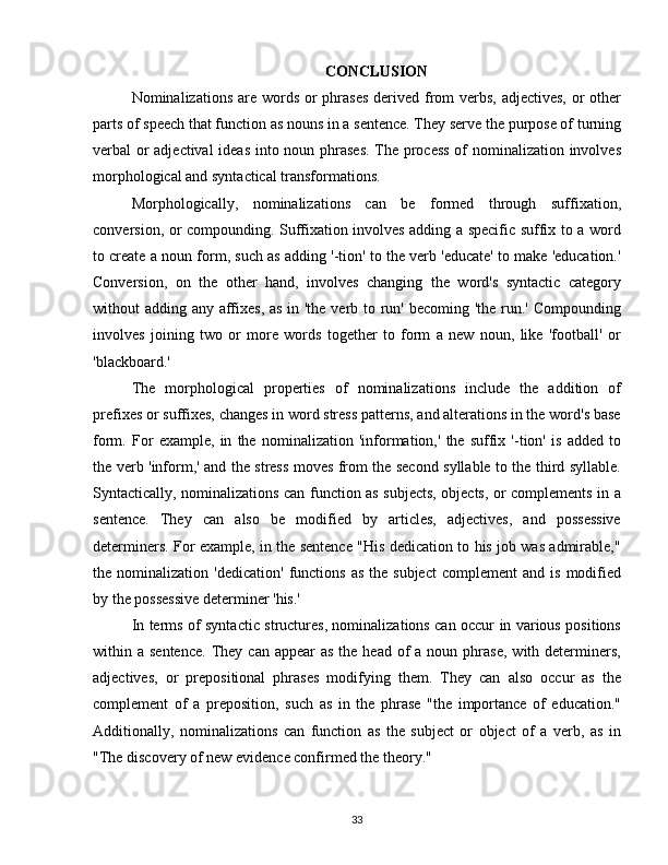 CONCLUSION
Nominalizations are words or phrases derived from verbs, adjectives,  or  other
parts of speech that function as nouns in a sentence. They serve the purpose of turning
verbal or adjectival  ideas into noun phrases. The process  of nominalization involves
morphological and syntactical transformations.
Morphologically,   nominalizations   can   be   formed   through   suffixation,
conversion, or compounding. Suffixation involves adding a specific suffix to a word
to create a noun form, such as adding '-tion' to the verb 'educate' to make 'education.'
Conversion,   on   the   other   hand,   involves   changing   the   word's   syntactic   category
without adding any affixes, as in 'the verb to run' becoming 'the run.' Compounding
involves   joining   two   or   more   words   together   to   form   a   new   noun,   like   'football'   or
'blackboard.'
The   morphological   properties   of   nominalizations   include   the   addition   of
prefixes or suffixes, changes in word stress patterns, and alterations in the word's base
form.   For   example,   in   the   nominalization   'information,'   the   suffix   '-tion'   is   added   to
the verb 'inform,' and the stress moves from the second syllable to the third syllable.
Syntactically, nominalizations can function as subjects, objects, or complements in a
sentence.   They   can   also   be   modified   by   articles,   adjectives,   and   possessive
determiners. For example, in the sentence "His dedication to his job was admirable,"
the  nominalization  'dedication'   functions   as  the  subject  complement  and  is   modified
by the possessive determiner 'his.'
In terms of syntactic structures, nominalizations can occur in various positions
within a  sentence.  They  can appear   as  the  head  of   a noun  phrase,   with determiners,
adjectives,   or   prepositional   phrases   modifying   them.   They   can   also   occur   as   the
complement   of   a   preposition,   such   as   in   the   phrase   "the   importance   of   education."
Additionally,   nominalizations   can   function   as   the   subject   or   object   of   a   verb,   as   in
"The discovery of new evidence confirmed the theory."
33 