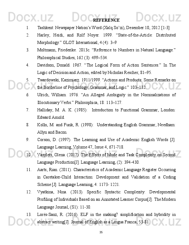 REFERENCE
1. Tashkent: Newspaper Nation’s Word (Xalq So’zi), Desember 10, 2012 [1-3]
2. Harley,   Heidi,   and   Rolf   Noyer.   1999.   “State-of-the-Article:   Distributed
Morphology.” GLOT International, 4 (4): 3–9
3. Moltmann,   Friederike.   2013c.   “Reference   to   Numbers   in   Natural   Language.”
Philosophical Studies, 162 (3): 499–534.
4. Davidson,   Donald.   1967.   “The   Logical   Form   of   Action   Sentences.”   In   The
Logic of Decision and Action, edited by Nicholas Rescher, 81–95.
5. Twardowski, Kazimierz. 1911/1999. “Actions and Products: Some Remarks on
the Borderline of Psychology, Grammar, and Logic.” 103–132.
6. Ulrich,   William.   1976.   “An   Alleged   Ambiguity   in   the   Nominalizations   of
Illocutionary Verbs.” Philosophica, 18: 113–127.
7. Halliday,   M.   A.   K.   (1985):     Introduction   to   Functional   Grammar,   London:
Edward Arnold.
8. Kolln,   M.   and   Funk,   R.   (1998):     Understanding   English   Grammar,   Needham:
Allyn and Bacon.
9. Corson,   D.   (1997).   The   Learning   and   Use   of   Academic   English   Words   [J].
Language Learning, Volume 47, Issue 4, 671-718.
10. Vasylets, Olena. (2017). The Effects of Mode and Task Complexity on Second
Language Production[J]. Language Learning, (2): 394-430. 
11. Aarts, Rian. (2011). Characteristics of Academic Language Register Occurring
in   Caretaker-Child   Interaction:   Development   and   Validation   of   a   Coding
Scheme [J]. Language Learning, 4: 1173- 1221.
12. Vyatkina,   Nina.   (2013).   Specific   Syntactic   Complexity:   Developmental
Profiling of Individuals Based on an Annotated Learner Corpus[J]. The Modern
Language Journal, (S1): 11-30.
13. Lorés-Sanz,   R.   (2016).   ELF   in   the   making?   simplification   and   hybridity   in
abstract writing[J]. Journal of English as a Lingua Franca, 53-81.
35 