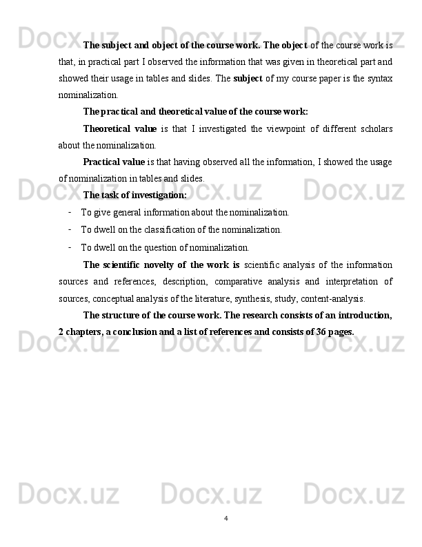 The subject and object of the course work. The object  of the course work is
that, in practical part I observed the information that was given in theoretical part and
showed their usage in tables and slides. The  subject  of my course paper is the syntax
nominalization.
The practical and theoretical value of the course work:
Theoretical   value   is   that   I   investigated   the   viewpoint   of   different   scholars
about the nominalization.
Practical value  is that having observed all the information, I showed the usage
of nominalization in tables and slides.
The task of investigation:
- To give general information about the nominalization.
- To dwell on the classification of the nominalization.
- To dwell on the question of nominalization.
The   scientific   novelty   of   the   work   is   scientific   analysis   of   the   information
sources   and   references,   description,   comparative   analysis   and   interpretation   of
sources, conceptual analysis of the literature, synthesis, study, content-analysis.
The structure of the course work. The research consists of an introduction,
2 chapters, a conclusion and a list of references and consists of 36 pages.
4