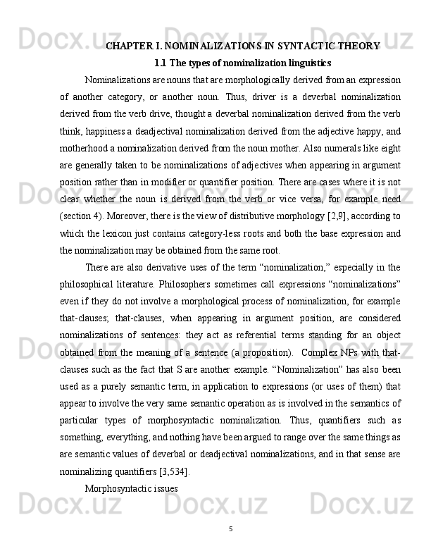 CHAPTER  I.  NOMINALIZATIONS IN SYNTACTIC THEORY
1.1 The types of nominalization linguistics
Nominalizations are nouns that are morphologically derived from an expression
of   another   category,   or   another   noun.   Thus,   driver   is   a   deverbal   nominalization
derived from the verb drive, thought a deverbal nominalization derived from the verb
think, happiness a deadjectival nominalization derived from the adjective happy, and
motherhood a nominalization derived from the noun mother. Also numerals like eight
are generally  taken to  be nominalizations  of   adjectives  when  appearing in  argument
position rather than in modifier or quantifier position. There are cases where it is not
clear   whether   the   noun   is   derived   from   the   verb   or   vice   versa,   for   example   need
(section 4). Moreover, there is the view of distributive morphology [2,9], according to
which the lexicon just contains category-less roots and both the base expression and
the nominalization may be obtained from the same root.
There   are   also   derivative   uses   of   the   term   “nominalization,”   especially   in   the
philosophical   literature.   Philosophers   sometimes   call   expressions   “nominalizations”
even if  they do not involve a morphological process  of  nominalization, for example
that-clauses;   that-clauses,   when   appearing   in   argument   position,   are   considered
nominalizations   of   sentences:   they   act   as   referential   terms   standing   for   an   object
obtained   from   the   meaning   of   a   sentence   (a   proposition).     Complex   NPs   with   that-
clauses  such as the fact  that  S are another  example. “Nominalization” has also  been
used   as   a   purely   semantic   term,  in   application  to   expressions   (or   uses   of   them)   that
appear to involve the very same semantic operation as is involved in the semantics of
particular   types   of   morphosyntactic   nominalization.   Thus,   quantifiers   such   as
something, everything, and nothing have been argued to range over the same things as
are semantic values of deverbal or deadjectival nominalizations, and in that sense are
nominalizing quantifiers [3,534]. 
Morphosyntactic issues
5 