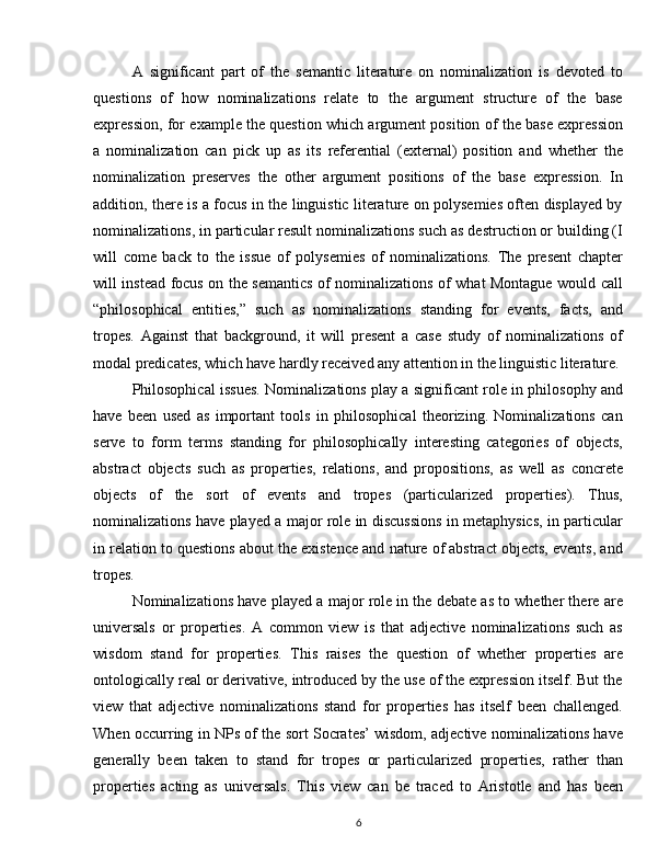 A   significant   part   of   the   semantic   literature   on   nominalization   is   devoted   to
questions   of   how   nominalizations   relate   to   the   argument   structure   of   the   base
expression, for example the question which argument position of the base expression
a   nominalization   can   pick   up   as   its   referential   (external)   position   and   whether   the
nominalization   preserves   the   other   argument   positions   of   the   base   expression.   In
addition, there is a focus in the linguistic literature on polysemies often displayed by
nominalizations, in particular result nominalizations such as destruction or building (I
will   come   back   to   the   issue   of   polysemies   of   nominalizations.   The   present   chapter
will instead focus on the semantics of nominalizations of what Montague would call
“philosophical   entities,”   such   as   nominalizations   standing   for   events,   facts,   and
tropes.   Against   that   background,   it   will   present   a   case   study   of   nominalizations   of
modal predicates, which have hardly received any attention in the linguistic literature.
Philosophical issues. Nominalizations play a significant role in philosophy and
have   been   used   as   important   tools   in   philosophical   theorizing.   Nominalizations   can
serve   to   form   terms   standing   for   philosophically   interesting   categories   of   objects,
abstract   objects   such   as   properties,   relations,   and   propositions,   as   well   as   concrete
objects   of   the   sort   of   events   and   tropes   (particularized   properties).   Thus,
nominalizations have played a major role in discussions in metaphysics, in particular
in relation to questions about the existence and nature of abstract objects, events, and
tropes.
Nominalizations have played a major role in the debate as to whether there are
universals   or   properties.   A   common   view   is   that   adjective   nominalizations   such   as
wisdom   stand   for   properties.   This   raises   the   question   of   whether   properties   are
ontologically real or derivative, introduced by the use of the expression itself. But the
view   that   adjective   nominalizations   stand   for   properties   has   itself   been   challenged.
When occurring in NPs of the sort Socrates’ wisdom, adjective nominalizations have
generally   been   taken   to   stand   for   tropes   or   particularized   properties,   rather   than
properties   acting   as   universals.   This   view   can   be   traced   to   Aristotle   and   has   been
6 