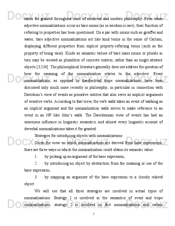 taken   for   granted   throughout   most   of   medieval   and   modern   philosophy.   Even   when
adjective nominalizations occur as bare nouns (as in wisdom is rare), their function of
referring to properties has been questioned. On a par with nouns such as giraffes and
water,   bare   adjective   nominalizations   act   like   kind   terms   in   the   sense   of   Carlson,
displaying   different   properties   from   explicit   property-referring   terms   (such   as   the
property   of   being   wise).   Kinds   as   semantic   values   of   bare   mass   nouns   or   plurals   in
turn   may   be   viewed   as   pluralities   of   concrete   entities,   rather   than   as   single   abstract
objects [3,534]. The philosophical literature generally does not address the question of
how   the   meaning   of   the   nominalization   relates   to   the   adjective.   Event
nominalizations,   as   opposed   to   deadjectival   trope   nominalizations,   have   been
discussed   only   much   more   recently   in   philosophy,   in   particular   in   connection   with
Davidson’s view of events as primitive entities that also serve as implicit arguments
of eventive verbs. According to that view, the verb walk takes an event of walking as
an   implicit   argument   and   the   nominalization   walk   serves   to   make   reference   to   an
event   in   an   NP   like   John’s   walk.   The   Davidsonian   view   of   events   has   had   an
enormous   influence   in   linguistic   semantics,   and   almost   every   linguistic   account   of
deverbal nominalizations takes it for granted.
Strategies for introducing objects with nominalizations
Given   the   view   on   which   nominalizations   are   derived   from   base   expressions,
there are three ways in which the nominalization could obtain its semantic value:
1. by picking up an argument of the base expression,
2. by  introducing  an   object   by  abstraction   from   the   meaning   or   use   of   the
base expression,
3. by   mapping   an   argument   of   the   base   expression   to   a   closely   related
object.
We   will   see   that   all   three   strategies   are   involved   in   actual   types   of
nominalizations.   Strategy   1   is   involved   in   the   semantics   of   event   and   trope
nominalizations;   strategy   2   is   involved   in   fact   nominalizations   and   certain
7 