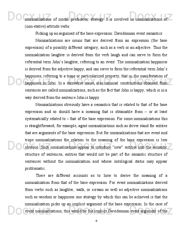 nominalizations   of   modal   predicates;   strategy   3   is   involved   in   nominalizations   of
(non-stative) attitude verbs.
Picking up an argument of the base expression: Davidsonian event semantics
Nominalizations   are   nouns   that   are   derived   from   an   expression   (the   base
expression) of a possibly different category, such as a verb or an adjective. Thus the
nominalization   laughter   is   derived   from   the   verb   laugh   and   can   serve   to   form   the
referential term John’s laughter, referring to an event. The nominalization happiness
is derived from the adjective happy, and can serve to form the referential term John’s
happiness, referring to a trope or particularized property, that is, the manifestation of
happiness   in   John.   In   a   derivative   sense,   also   nominal   constructions   obtained   from
sentences are called nominalizations, such as the fact that John is happy, which is in a
way derived from the sentence John is happy.
Nominalizations obviously  have a semantics  that  is  related to that  of  the base
expression   and   so   should   have   a   meaning   that   is   obtainable   from   –   or   at   least
systematically related to – that of the base expression. For some nominalizations this
is straightforward; for example, agent nominalizations such as driver stand for entities
that are arguments of the base expression. But for nominalizations that are event and
trope   nominalizations   the   relation   to   the   meaning   of   the   base   expression   is   less
obvious.   Such   nominalizations   appear   to   introduce   “new”   entities   into   the   semantic
structure   of   sentences,   entities   that   would   not   be   part   of   the   semantic   structure   of
sentences   without   the   nominalization   and   whose   ontological   status   may   appear
problematic.
There   are   different   accounts   as   to   how   to   derive   the   meaning   of   a
nominalization   from   that   of   the   base   expression.   For   event   nominalizations   derived
from   verbs   such   as   laughter,   walk,   or   scream   as   well   as   adjective   nominalizations
such as wisdom  or happiness  one strategy by which this can be achieved is that the
nominalization  picks   up   an   implicit   argument   of   the   base   expression.   In  the   case   of
event nominalizations, this would be the implicit Davidsonian event argument of the
8