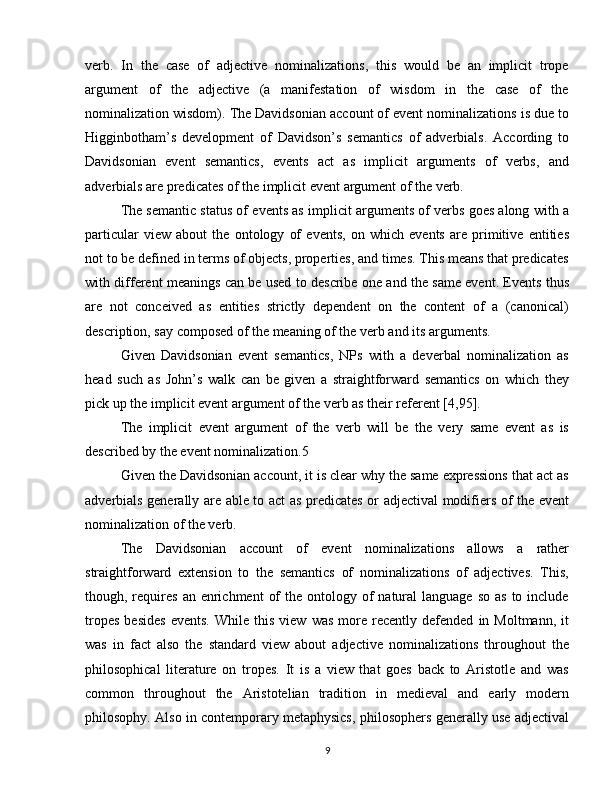 verb.   In   the   case   of   adjective   nominalizations,   this   would   be   an   implicit   trope
argument   of   the   adjective   (a   manifestation   of   wisdom   in   the   case   of   the
nominalization wisdom). The Davidsonian account of event nominalizations is due to
Higginbotham’s   development   of   Davidson’s   semantics   of   adverbials.   According   to
Davidsonian   event   semantics,   events   act   as   implicit   arguments   of   verbs,   and
adverbials are predicates of the implicit event argument of the verb.
The semantic status of events as implicit arguments of verbs goes along with a
particular   view   about   the   ontology   of   events,   on   which   events   are   primitive   entities
not to be defined in terms of objects, properties, and times. This means that predicates
with different meanings can be used to describe one and the same event. Events thus
are   not   conceived   as   entities   strictly   dependent   on   the   content   of   a   (canonical)
description, say composed of the meaning of the verb and its arguments.
Given   Davidsonian   event   semantics,   NPs   with   a   deverbal   nominalization   as
head   such   as   John’s   walk   can   be   given   a   straightforward   semantics   on   which   they
pick up the implicit event argument of the verb as their referent [4,95].
The   implicit   event   argument   of   the   verb   will   be   the   very   same   event   as   is
described by the event nominalization.5
Given the Davidsonian account, it is clear why the same expressions that act as
adverbials generally are able to act as predicates or adjectival modifiers of the event
nominalization of the verb.
The   Davidsonian   account   of   event   nominalizations   allows   a   rather
straightforward   extension   to   the   semantics   of   nominalizations   of   adjectives.   This,
though, requires   an enrichment   of   the ontology  of   natural   language  so  as  to include
tropes   besides   events.   While   this   view   was   more   recently  defended   in  Moltmann,   it
was   in   fact   also   the   standard   view   about   adjective   nominalizations   throughout   the
philosophical   literature   on   tropes.   It   is   a   view   that   goes   back   to   Aristotle   and   was
common   throughout   the   Aristotelian   tradition   in   medieval   and   early   modern
philosophy. Also in contemporary metaphysics, philosophers generally use adjectival
9 