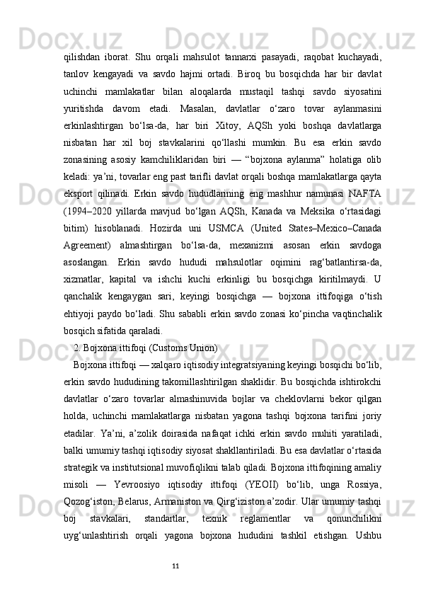 11qilishdan   iborat.   Shu   orqali   mahsulot   tannarxi   pasayadi,   raqobat   kuchayadi,
tanlov   kengayadi   va   savdo   hajmi   ortadi.   Biroq   bu   bosqichda   har   bir   davlat
uchinchi   mamlakatlar   bilan   aloqalarda   mustaqil   tashqi   savdo   siyosatini
yuritishda   davom   etadi.   Masalan,   davlatlar   o‘zaro   tovar   aylanmasini
erkinlashtirgan   bo‘lsa-da,   har   biri   Xitoy,   AQSh   yoki   boshqa   davlatlarga
nisbatan   har   xil   boj   stavkalarini   qo‘llashi   mumkin.   Bu   esa   erkin   savdo
zonasining   asosiy   kamchiliklaridan   biri   —   “bojxona   aylanma”   holatiga   olib
keladi: ya’ni, tovarlar eng past tarifli davlat orqali boshqa mamlakatlarga qayta
eksport   qilinadi.   Erkin   savdo   hududlarining   eng   mashhur   namunasi   NAFTA
(1994–2020   yillarda   mavjud   bo‘lgan   AQSh,   Kanada   va   Meksika   o‘rtasidagi
bitim)   hisoblanadi.   Hozirda   uni   USMCA   (United   States–Mexico–Canada
Agreement)   almashtirgan   bo‘lsa-da,   mexanizmi   asosan   erkin   savdoga
asoslangan.   Erkin   savdo   hududi   mahsulotlar   oqimini   rag‘batlantirsa-da,
xizmatlar,   kapital   va   ishchi   kuchi   erkinligi   bu   bosqichga   kiritilmaydi.   U
qanchalik   kengaygan   sari,   keyingi   bosqichga   —   bojxona   ittifoqiga   o‘tish
ehtiyoji   paydo   bo‘ladi.   Shu   sababli   erkin   savdo   zonasi   ko‘pincha   vaqtinchalik
bosqich sifatida qaraladi.
2. Bojxona ittifoqi (Customs Union)
Bojxona ittifoqi — xalqaro iqtisodiy integratsiyaning keyingi bosqichi bo‘lib,
erkin savdo hududining takomillashtirilgan shaklidir. Bu bosqichda ishtirokchi
davlatlar   o‘zaro   tovarlar   almashinuvida   bojlar   va   cheklovlarni   bekor   qilgan
holda,   uchinchi   mamlakatlarga   nisbatan   yagona   tashqi   bojxona   tarifini   joriy
etadilar.   Ya’ni,   a’zolik   doirasida   nafaqat   ichki   erkin   savdo   muhiti   yaratiladi,
balki umumiy tashqi iqtisodiy siyosat shakllantiriladi. Bu esa davlatlar o‘rtasida
strategik va institutsional muvofiqlikni talab qiladi. Bojxona ittifoqining amaliy
misoli   —   Yevroosiyo   iqtisodiy   ittifoqi   (YEOII)   bo‘lib,   unga   Rossiya,
Qozog‘iston, Belarus, Armaniston va Qirg‘iziston a’zodir. Ular umumiy tashqi
boj   stavkalari,   standartlar,   texnik   reglamentlar   va   qonunchilikni
uyg‘unlashtirish   orqali   yagona   bojxona   hududini   tashkil   etishgan.   Ushbu 