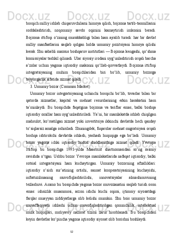 12bosqich milliy ishlab chiqaruvchilarni himoya qilish, bojxona tartib-taomillarini
soddalashtirish,   noqonuniy   savdo   oqimini   kamaytirish   imkonini   beradi.
Bojxona   ittifoqi   o‘zining   murakkabligi   bilan   ham   ajralib   turadi:   har   bir   davlat
milliy   manfaatlarini   saqlab   qolgan   holda   umumiy   pozitsiyani   himoya   qilishi
kerak. Shu sababli maxsus boshqaruv institutlari — Bojxona kengashi, qo‘shma
komissiyalar tashkil qilinadi. Ular siyosiy irodani uyg‘unlashtirish orqali barcha
a’zolar   uchun   yagona   iqtisodiy   makonni   qo‘llab-quvvatlaydi.   Bojxona   ittifoqi
integratsiyaning   muhim   bosqichlaridan   biri   bo‘lib,   umumiy   bozorga
tayyorgarlik sifatida xizmat qiladi.
3. Umumiy bozor (Common Market) 
Umumiy   bozor   integratsiyaning   uchinchi   bosqichi   bo‘lib,   tovarlar   bilan   bir
qatorda   xizmatlar,   kapital   va   mehnat   resurslarining   erkin   harakatini   ham
ta’minlaydi.   Bu   bosqichda   faqatgina   bojxona   va   tariflar   emas,   balki   boshqa
iqtisodiy omillar ham uyg‘unlashtiriladi. Ya’ni, bir mamlakatda ishlab chiqilgan
mahsulot,   ko‘rsatilgan   xizmat   yoki   investitsiya   ikkinchi   davlatda   hech   qanday
to‘siqlarsiz amalga oshiriladi. Shuningdek, fuqarolar mehnat migratsiyasi orqali
boshqa   ishtirokchi   davlatda   ishlash,   yashash   huquqiga   ega   bo‘ladi.   Umumiy
bozor   yagona   ichki   iqtisodiy   hudud   shakllanishiga   xizmat   qiladi.   Yevropa
Ittifoqi   bu   bosqichga   1993-yilda   Maastrixt   shartnomasidan   so‘ng   rasmiy
ravishda o‘tgan. Ushbu bozor Yevropa mamlakatlarida nafaqat iqtisodiy, balki
sotsial   integratsiyani   ham   kuchaytirgan.   Umumiy   bozorning   afzalliklari:
iqtisodiy   o‘sish   sur’atining   ortishi,   sanoat   kooperatsiyasining   kuchayishi,
infratuzilmaning   muvofiqlashtirilishi,   innovatsiyalar   almashinuvining
tezlashuvi. Ammo bu bosqichda yagona bozor muvozanatini saqlab turish oson
emas:   ishsizlik   muammosi,   arzon   ishchi   kuchi   oqimi,   ijtimoiy   siyosatdagi
farqlar   muayyan   ziddiyatlarga   olib   kelishi   mumkin.   Shu   bois   umumiy   bozor
muvaffaqiyatli   ishlashi   uchun   muvofiqlashtirilgan   qonunchilik,   intellektual
mulk   huquqlari,   moliyaviy   nazorat   tizimi   zarur   hisoblanadi.   Bu   bosqichdan
keyin davlatlar ko‘pincha yagona iqtisodiy siyosat olib borishni boshlaydi. 