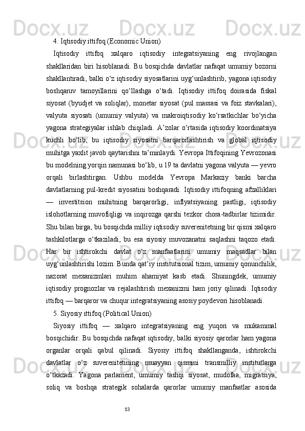 134. Iqtisodiy ittifoq (Economic Union) 
Iqtisodiy   ittifoq   xalqaro   iqtisodiy   integratsiyaning   eng   rivojlangan
shakllaridan   biri   hisoblanadi.   Bu   bosqichda   davlatlar   nafaqat   umumiy   bozorni
shakllantiradi, balki o‘z iqtisodiy siyosatlarini uyg‘unlashtirib, yagona iqtisodiy
boshqaruv   tamoyillarini   qo‘llashga   o‘tadi.   Iqtisodiy   ittifoq   doirasida   fiskal
siyosat   (byudjet   va   soliqlar),   monetar   siyosat   (pul   massasi   va   foiz   stavkalari),
valyuta   siyosati   (umumiy   valyuta)   va   makroiqtisodiy   ko‘rsatkichlar   bo‘yicha
yagona   strategiyalar   ishlab   chiqiladi.   A’zolar   o‘rtasida   iqtisodiy   koordinatsiya
kuchli   bo‘lib,   bu   iqtisodiy   siyosatni   barqarorlashtirish   va   global   iqtisodiy
muhitga yaxlit javob qaytarishni ta’minlaydi. Yevropa Ittifoqining Yevrozonasi
bu modelning yorqin namunasi bo‘lib, u 19 ta davlatni yagona valyuta — yevro
orqali   birlashtirgan.   Ushbu   modelda   Yevropa   Markaziy   banki   barcha
davlatlarning   pul-kredit   siyosatini   boshqaradi.   Iqtisodiy   ittifoqning   afzalliklari
—   investitsion   muhitning   barqarorligi,   inflyatsiyaning   pastligi,   iqtisodiy
islohotlarning   muvofiqligi   va   inqirozga   qarshi   tezkor   chora-tadbirlar   tizimidir.
Shu bilan birga, bu bosqichda milliy iqtisodiy suverenitetning bir qismi xalqaro
tashkilotlarga   o‘tkaziladi,   bu   esa   siyosiy   muvozanatni   saqlashni   taqozo   etadi.
Har   bir   ishtirokchi   davlat   o‘z   manfaatlarini   umumiy   maqsadlar   bilan
uyg‘unlashtirishi lozim. Bunda qat’iy institutsional tizim, umumiy qonunchilik,
nazorat   mexanizmlari   muhim   ahamiyat   kasb   etadi.   Shuningdek,   umumiy
iqtisodiy   prognozlar   va   rejalashtirish   mexanizmi   ham   joriy   qilinadi.   Iqtisodiy
ittifoq — barqaror va chuqur integratsiyaning asosiy poydevori hisoblanadi.
5. Siyosiy ittifoq (Political Union) 
Siyosiy   ittifoq   —   xalqaro   integratsiyaning   eng   yuqori   va   mukammal
bosqichidir. Bu bosqichda nafaqat iqtisodiy, balki siyosiy qarorlar ham yagona
organlar   orqali   qabul   qilinadi.   Siyosiy   ittifoq   shakllanganda,   ishtirokchi
davlatlar   o‘z   suverenitetining   muayyan   qismini   transmilliy   institutlarga
o‘tkazadi.   Yagona   parlament,   umumiy   tashqi   siyosat,   mudofaa,   migratsiya,
soliq   va   boshqa   strategik   sohalarda   qarorlar   umumiy   manfaatlar   asosida 
