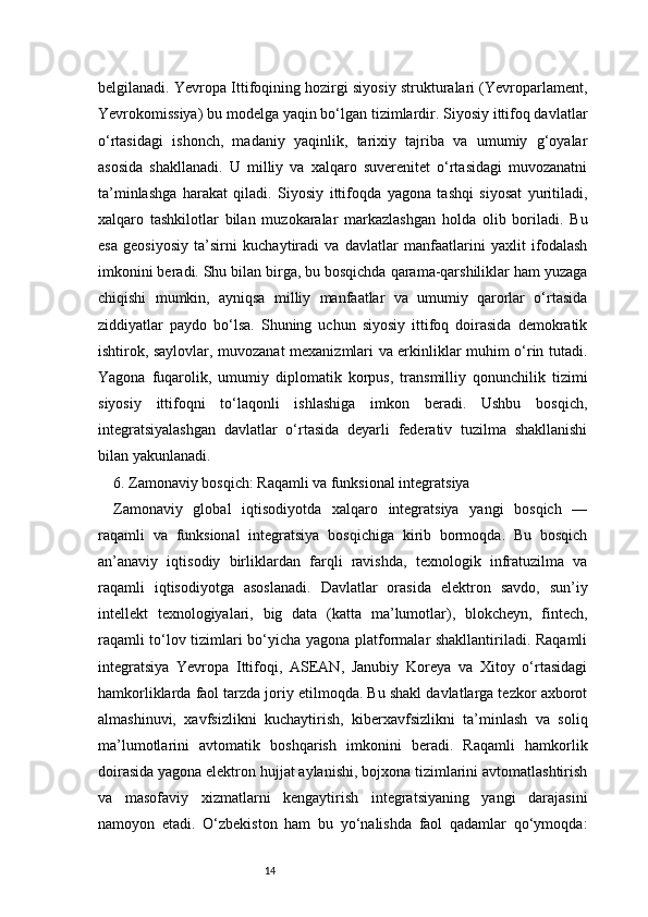 14belgilanadi. Yevropa Ittifoqining hozirgi siyosiy strukturalari (Yevroparlament,
Yevrokomissiya) bu modelga yaqin bo‘lgan tizimlardir. Siyosiy ittifoq davlatlar
o‘rtasidagi   ishonch,   madaniy   yaqinlik,   tarixiy   tajriba   va   umumiy   g‘oyalar
asosida   shakllanadi.   U   milliy   va   xalqaro   suverenitet   o‘rtasidagi   muvozanatni
ta’minlashga   harakat   qiladi.   Siyosiy   ittifoqda   yagona   tashqi   siyosat   yuritiladi,
xalqaro   tashkilotlar   bilan   muzokaralar   markazlashgan   holda   olib   boriladi.   Bu
esa   geosiyosiy   ta’sirni   kuchaytiradi   va   davlatlar   manfaatlarini   yaxlit   ifodalash
imkonini beradi. Shu bilan birga, bu bosqichda qarama-qarshiliklar ham yuzaga
chiqishi   mumkin,   ayniqsa   milliy   manfaatlar   va   umumiy   qarorlar   o‘rtasida
ziddiyatlar   paydo   bo‘lsa.   Shuning   uchun   siyosiy   ittifoq   doirasida   demokratik
ishtirok, saylovlar, muvozanat mexanizmlari va erkinliklar muhim o‘rin tutadi.
Yagona   fuqarolik,   umumiy   diplomatik   korpus,   transmilliy   qonunchilik   tizimi
siyosiy   ittifoqni   to‘laqonli   ishlashiga   imkon   beradi.   Ushbu   bosqich,
integratsiyalashgan   davlatlar   o‘rtasida   deyarli   federativ   tuzilma   shakllanishi
bilan yakunlanadi.
6. Zamonaviy bosqich: Raqamli va funksional integratsiya 
Zamonaviy   global   iqtisodiyotda   xalqaro   integratsiya   yangi   bosqich   —
raqamli   va   funksional   integratsiya   bosqichiga   kirib   bormoqda.   Bu   bosqich
an’anaviy   iqtisodiy   birliklardan   farqli   ravishda,   texnologik   infratuzilma   va
raqamli   iqtisodiyotga   asoslanadi.   Davlatlar   orasida   elektron   savdo,   sun’iy
intellekt   texnologiyalari,   big   data   (katta   ma’lumotlar),   blokcheyn,   fintech,
raqamli to‘lov tizimlari bo‘yicha yagona platformalar shakllantiriladi. Raqamli
integratsiya   Yevropa   Ittifoqi,   ASEAN,   Janubiy   Koreya   va   Xitoy   o‘rtasidagi
hamkorliklarda faol tarzda joriy etilmoqda. Bu shakl davlatlarga tezkor axborot
almashinuvi,   xavfsizlikni   kuchaytirish,   kiberxavfsizlikni   ta’minlash   va   soliq
ma’lumotlarini   avtomatik   boshqarish   imkonini   beradi.   Raqamli   hamkorlik
doirasida yagona elektron hujjat aylanishi, bojxona tizimlarini avtomatlashtirish
va   masofaviy   xizmatlarni   kengaytirish   integratsiyaning   yangi   darajasini
namoyon   etadi.   O‘zbekiston   ham   bu   yo‘nalishda   faol   qadamlar   qo‘ymoqda: 