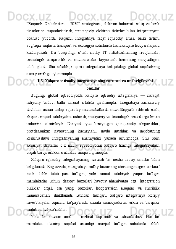 15“Raqamli   O‘zbekiston   –   2030”   strategiyasi,   elektron   hukumat,   soliq   va   bank
tizimlarida   raqamlashtirish,   mintaqaviy   elektron   tizimlar   bilan   integratsiyani
boshlab   yubordi.   Raqamli   integratsiya   faqat   iqtisodiy   emas,   balki   ta’lim,
sog‘liqni saqlash, transport va ekologiya sohalarida ham xalqaro kooperatsiyani
kuchaytiradi.   Bu   bosqichga   o‘tish   milliy   IT   infratuzilmaning   rivojlanishi,
texnologik   barqarorlik   va   mutaxassislar   tayyorlash   tizimining   mavjudligini
talab   qiladi.   Shu   sababli,   raqamli   integratsiya   kelajakdagi   global   raqobatning
asosiy omiliga aylanmoqda.
1.3. Xalqaro iqtisodiy integratsiyaning zarurati va uni belgilovchi
omillar
Bugungi   global   iqtisodiyotda   xalqaro   iqtisodiy   integratsiya   —   nafaqat
ixtiyoriy   tanlov,   balki   zarurat   sifatida   qaralmoqda.   Integratsiya   zamonaviy
davlatlar   uchun   tashqi   iqtisodiy   munosabatlarda   muvaffaqiyatli   ishtirok   etish,
eksport-import salohiyatini oshirish, moliyaviy va texnologik resurslarga kirish
imkonini   ta’minlaydi.   Dunyoda   yuz   berayotgan   geoiqtisodiy   o‘zgarishlar,
proteksionizm   siyosatining   kuchayishi,   savdo   urushlari   va   raqobatning
keskinlashuvi   integratsiyaning   ahamiyatini   yanada   oshirmoqda.   Shu   bois,
aksariyat   davlatlar   o‘z   milliy   iqtisodiyotini   xalqaro   tizimga   integratsiyalash
orqali barqarorlikka erishishni maqsad qilmoqda.
Xalqaro   iqtisodiy   integratsiyaning   zarurati   bir   necha   asosiy   omillar   bilan
belgilanadi. Eng avvalo, integratsiya milliy bozorning cheklanganligini bartaraf
etadi.   Ichki   talab   past   bo‘lgan,   yoki   sanoat   salohiyati   yuqori   bo‘lgan
mamlakatlar   uchun   eksport   bozorlari   hayotiy   ahamiyatga   ega.   Integratsion
birliklar   orqali   esa   yangi   bozorlar,   kooperatsion   aloqalar   va   sheriklik
munosabatlari   shakllanadi.   Bundan   tashqari,   xalqaro   integratsiya   xorijiy
investitsiyalar   oqimini   ko‘paytiradi,   chunki   sarmoyadorlar   erkin   va   barqaror
muhitni afzal ko‘radilar.
Yana   bir   muhim   omil   —   mehnat   taqsimoti   va   ixtisoslashuv.   Har   bir
mamlakat   o‘zining   raqobat   ustunligi   mavjud   bo‘lgan   sohalarda   ishlab 