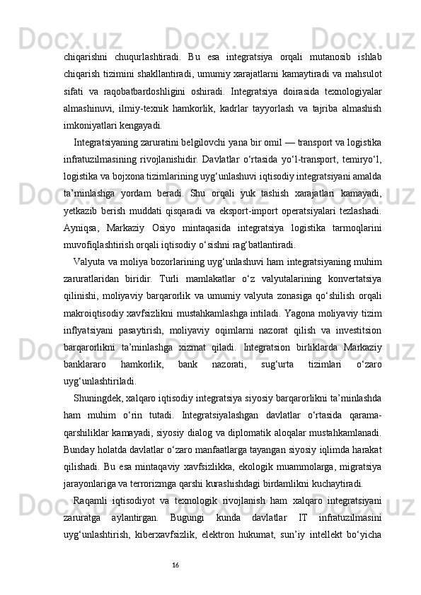 16chiqarishni   chuqurlashtiradi.   Bu   esa   integratsiya   orqali   mutanosib   ishlab
chiqarish tizimini shakllantiradi, umumiy xarajatlarni  kamaytiradi va mahsulot
sifati   va   raqobatbardoshligini   oshiradi.   Integratsiya   doirasida   texnologiyalar
almashinuvi,   ilmiy-texnik   hamkorlik,   kadrlar   tayyorlash   va   tajriba   almashish
imkoniyatlari kengayadi.
Integratsiyaning zaruratini belgilovchi yana bir omil — transport va logistika
infratuzilmasining   rivojlanishidir.   Davlatlar   o‘rtasida   yo‘l-transport,   temiryo‘l,
logistika va bojxona tizimlarining uyg‘unlashuvi iqtisodiy integratsiyani amalda
ta’minlashga   yordam   beradi.   Shu   orqali   yuk   tashish   xarajatlari   kamayadi,
yetkazib   berish   muddati   qisqaradi   va   eksport-import   operatsiyalari   tezlashadi.
Ayniqsa,   Markaziy   Osiyo   mintaqasida   integratsiya   logistika   tarmoqlarini
muvofiqlashtirish orqali iqtisodiy o‘sishni rag‘batlantiradi.
Valyuta va moliya bozorlarining uyg‘unlashuvi ham integratsiyaning muhim
zaruratlaridan   biridir.   Turli   mamlakatlar   o‘z   valyutalarining   konvertatsiya
qilinishi,   moliyaviy   barqarorlik   va   umumiy   valyuta   zonasiga   qo‘shilish   orqali
makroiqtisodiy xavfsizlikni mustahkamlashga intiladi. Yagona moliyaviy tizim
inflyatsiyani   pasaytirish,   moliyaviy   oqimlarni   nazorat   qilish   va   investitsion
barqarorlikni   ta’minlashga   xizmat   qiladi.   Integratsion   birliklarda   Markaziy
banklararo   hamkorlik,   bank   nazorati,   sug‘urta   tizimlari   o‘zaro
uyg‘unlashtiriladi.
Shuningdek, xalqaro iqtisodiy integratsiya siyosiy barqarorlikni ta’minlashda
ham   muhim   o‘rin   tutadi.   Integratsiyalashgan   davlatlar   o‘rtasida   qarama-
qarshiliklar kamayadi, siyosiy dialog va diplomatik aloqalar mustahkamlanadi.
Bunday holatda davlatlar o‘zaro manfaatlarga tayangan siyosiy iqlimda harakat
qilishadi.   Bu   esa   mintaqaviy   xavfsizlikka,   ekologik   muammolarga,   migratsiya
jarayonlariga va terrorizmga qarshi kurashishdagi birdamlikni kuchaytiradi.
Raqamli   iqtisodiyot   va   texnologik   rivojlanish   ham   xalqaro   integratsiyani
zaruratga   aylantirgan.   Bugungi   kunda   davlatlar   IT   infratuzilmasini
uyg‘unlashtirish,   kiberxavfsizlik,   elektron   hukumat,   sun’iy   intellekt   bo‘yicha 