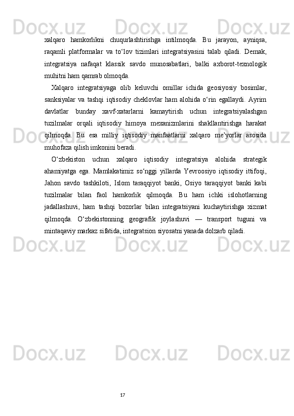 17xalqaro   hamkorlikni   chuqurlashtirishga   intilmoqda.   Bu   jarayon,   ayniqsa,
raqamli   platformalar   va   to‘lov   tizimlari   integratsiyasini   talab   qiladi.   Demak,
integratsiya   nafaqat   klassik   savdo   munosabatlari,   balki   axborot-texnologik
muhitni ham qamrab olmoqda.
Xalqaro   integratsiyaga   olib   keluvchi   omillar   ichida   geosiyosiy   bosimlar,
sanksiyalar   va   tashqi   iqtisodiy   cheklovlar   ham   alohida   o‘rin   egallaydi.   Ayrim
davlatlar   bunday   xavf-xatarlarni   kamaytirish   uchun   integratsiyalashgan
tuzilmalar   orqali   iqtisodiy   himoya   mexanizmlarini   shakllantirishga   harakat
qilmoqda.   Bu   esa   milliy   iqtisodiy   manfaatlarni   xalqaro   me’yorlar   asosida
muhofaza qilish imkonini beradi.
O‘zbekiston   uchun   xalqaro   iqtisodiy   integratsiya   alohida   strategik
ahamiyatga   ega.   Mamlakatimiz   so‘nggi   yillarda   Yevroosiyo   iqtisodiy   ittifoqi,
Jahon   savdo   tashkiloti,   Islom   taraqqiyot   banki,   Osiyo   taraqqiyot   banki   kabi
tuzilmalar   bilan   faol   hamkorlik   qilmoqda.   Bu   ham   ichki   islohotlarning
jadallashuvi,   ham   tashqi   bozorlar   bilan   integratsiyani   kuchaytirishga   xizmat
qilmoqda.   O‘zbekistonning   geografik   joylashuvi   —   transport   tuguni   va
mintaqaviy markaz sifatida, integratsion siyosatni yanada dolzarb qiladi. 