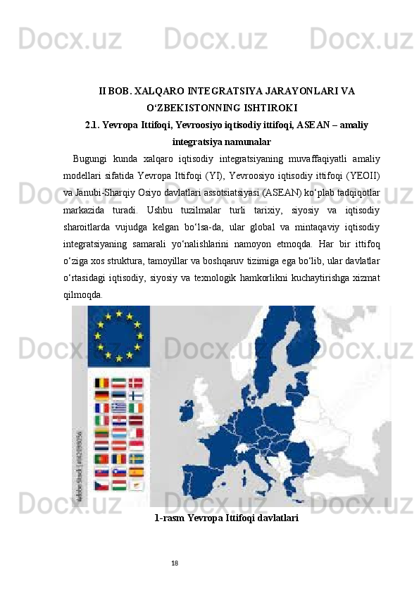 18II BOB. XALQARO INTEGRATSIYA JARAYONLARI VA
O‘ZBEKISTONNING ISHTIROKI 
2.1. Yevropa Ittifoqi, Yevroosiyo iqtisodiy ittifoqi, ASEAN – amaliy
integratsiya namunalar
Bugungi   kunda   xalqaro   iqtisodiy   integratsiyaning   muvaffaqiyatli   amaliy
modellari   sifatida   Yevropa   Ittifoqi   (YI),   Yevroosiyo  iqtisodiy   ittifoqi   (YEOII)
va Janubi-Sharqiy Osiyo davlatlari assotsiatsiyasi (ASEAN) ko‘plab tadqiqotlar
markazida   turadi.   Ushbu   tuzilmalar   turli   tarixiy,   siyosiy   va   iqtisodiy
sharoitlarda   vujudga   kelgan   bo‘lsa-da,   ular   global   va   mintaqaviy   iqtisodiy
integratsiyaning   samarali   yo‘nalishlarini   namoyon   etmoqda.   Har   bir   ittifoq
o‘ziga xos struktura, tamoyillar va boshqaruv tizimiga ega bo‘lib, ular davlatlar
o‘rtasidagi   iqtisodiy,   siyosiy   va   texnologik   hamkorlikni   kuchaytirishga   xizmat
qilmoqda.
1-rasm  Yevropa Ittifoqi  davlatlari 