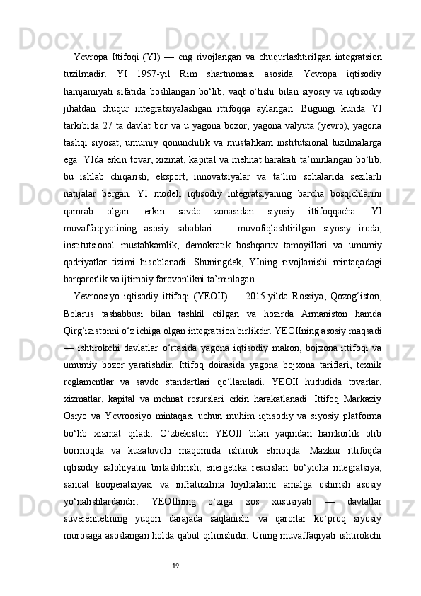 19Yevropa   Ittifoqi   (YI)   —   eng   rivojlangan   va   chuqurlashtirilgan   integratsion
tuzilmadir.   YI   1957-yil   Rim   shartnomasi   asosida   Yevropa   iqtisodiy
hamjamiyati   sifatida   boshlangan   bo‘lib,   vaqt   o‘tishi   bilan   siyosiy   va   iqtisodiy
jihatdan   chuqur   integratsiyalashgan   ittifoqqa   aylangan.   Bugungi   kunda   YI
tarkibida  27  ta   davlat   bor  va  u  yagona   bozor,  yagona  valyuta  (yevro),  yagona
tashqi   siyosat,   umumiy   qonunchilik   va   mustahkam   institutsional   tuzilmalarga
ega. YIda erkin tovar, xizmat, kapital  va mehnat harakati ta’minlangan bo‘lib,
bu   ishlab   chiqarish,   eksport,   innovatsiyalar   va   ta’lim   sohalarida   sezilarli
natijalar   bergan.   YI   modeli   iqtisodiy   integratsiyaning   barcha   bosqichlarini
qamrab   olgan:   erkin   savdo   zonasidan   siyosiy   ittifoqqacha.   YI
muvaffaqiyatining   asosiy   sabablari   —   muvofiqlashtirilgan   siyosiy   iroda,
institutsional   mustahkamlik,   demokratik   boshqaruv   tamoyillari   va   umumiy
qadriyatlar   tizimi   hisoblanadi.   Shuningdek,   YIning   rivojlanishi   mintaqadagi
barqarorlik va ijtimoiy farovonlikni ta’minlagan.
Yevroosiyo   iqtisodiy   ittifoqi   (YEOII)   —   2015-yilda   Rossiya,   Qozog‘iston,
Belarus   tashabbusi   bilan   tashkil   etilgan   va   hozirda   Armaniston   hamda
Qirg‘izistonni o‘z ichiga olgan integratsion birlikdir. YEOIIning asosiy maqsadi
—   ishtirokchi   davlatlar   o‘rtasida   yagona   iqtisodiy   makon,   bojxona   ittifoqi   va
umumiy   bozor   yaratishdir.   Ittifoq   doirasida   yagona   bojxona   tariflari,   texnik
reglamentlar   va   savdo   standartlari   qo‘llaniladi.   YEOII   hududida   tovarlar,
xizmatlar,   kapital   va   mehnat   resurslari   erkin   harakatlanadi.   Ittifoq   Markaziy
Osiyo   va   Yevroosiyo   mintaqasi   uchun   muhim   iqtisodiy   va   siyosiy   platforma
bo‘lib   xizmat   qiladi.   O‘zbekiston   YEOII   bilan   yaqindan   hamkorlik   olib
bormoqda   va   kuzatuvchi   maqomida   ishtirok   etmoqda.   Mazkur   ittifoqda
iqtisodiy   salohiyatni   birlashtirish,   energetika   resurslari   bo‘yicha   integratsiya,
sanoat   kooperatsiyasi   va   infratuzilma   loyihalarini   amalga   oshirish   asosiy
yo‘nalishlardandir.   YEOIIning   o‘ziga   xos   xususiyati   —   davlatlar
suverenitetining   yuqori   darajada   saqlanishi   va   qarorlar   ko‘proq   siyosiy
murosaga asoslangan holda qabul qilinishidir. Uning muvaffaqiyati ishtirokchi 