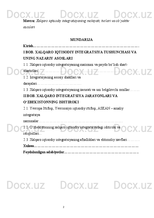 2Mavzu:   Xalqaro iqtisodiy integratsiyaning mohiyati, turlari va ob’yektiv 
asoslari
MUNDARIJA
Kirish …………………………………………………………………………….
I BOB. XALQARO IQTISODIY INTEGRATSIYA TUSHUNCHASI VA 
UNING NAZARIY ASOSLARI
1.1. Xalqaro iqtisodiy integratsiyaning mazmuni va paydo bo‘lish shart-
sharoitlari …………………………………………………………………………
1.2. Integratsiyaning asosiy shakllari va 
darajalari ……………………………….
1.3. Xalqaro iqtisodiy integratsiyaning zarurati va uni belgilovchi omillar ……...
II BOB. XALQARO INTEGRATSIYA JARAYONLARI VA 
O‘ZBEKISTONNING ISHTIROKI
2.1. Yevropa Ittifoqi, Yevroosiyo iqtisodiy ittifoqi, ASEAN – amaliy 
integratsiya 
namunalar …………………………………………………………….
2.2. O‘zbekistonning xalqaro iqtisodiy integratsiyadagi ishtiroki va 
istiqbollari ...
2.3. Xalqaro iqtisodiy integratsiyaning afzalliklari va ehtimoliy xavflari ………..
Xulosa ……………………………………………………………………………
Foydalanilgan adabiyotlar …………………………………………………….. 