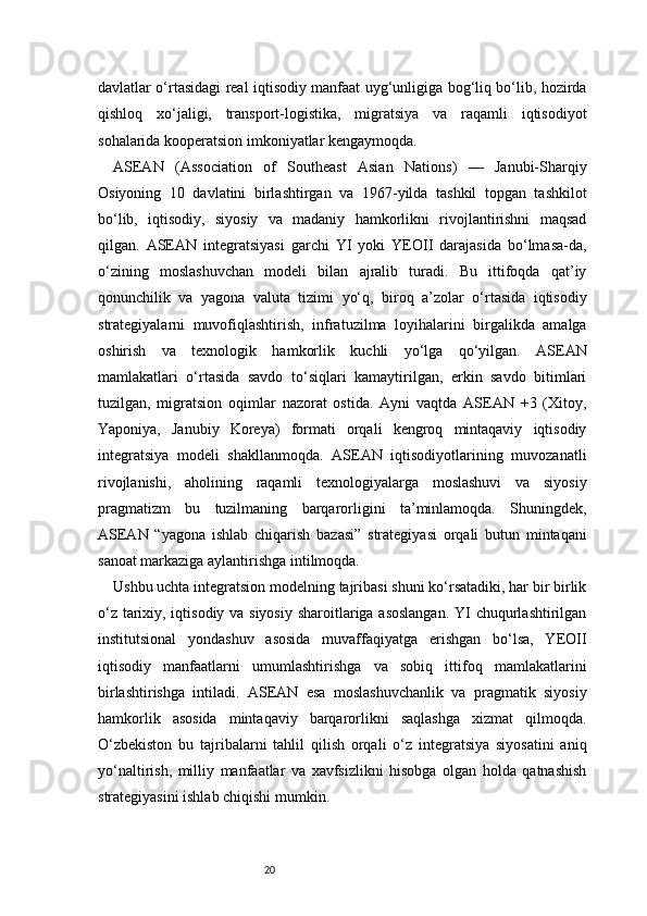 20davlatlar o‘rtasidagi real iqtisodiy manfaat uyg‘unligiga bog‘liq bo‘lib, hozirda
qishloq   xo‘jaligi,   transport-logistika,   migratsiya   va   raqamli   iqtisodiyot
sohalarida kooperatsion imkoniyatlar kengaymoqda.
ASEAN   (Association   of   Southeast   Asian   Nations)   —   Janubi-Sharqiy
Osiyoning   10   davlatini   birlashtirgan   va   1967-yilda   tashkil   topgan   tashkilot
bo‘lib,   iqtisodiy,   siyosiy   va   madaniy   hamkorlikni   rivojlantirishni   maqsad
qilgan.   ASEAN   integratsiyasi   garchi   YI   yoki   YEOII   darajasida   bo‘lmasa-da,
o‘zining   moslashuvchan   modeli   bilan   ajralib   turadi.   Bu   ittifoqda   qat’iy
qonunchilik   va   yagona   valuta   tizimi   yo‘q,   biroq   a’zolar   o‘rtasida   iqtisodiy
strategiyalarni   muvofiqlashtirish,   infratuzilma   loyihalarini   birgalikda   amalga
oshirish   va   texnologik   hamkorlik   kuchli   yo‘lga   qo‘yilgan.   ASEAN
mamlakatlari   o‘rtasida   savdo   to‘siqlari   kamaytirilgan,   erkin   savdo   bitimlari
tuzilgan,   migratsion   oqimlar   nazorat   ostida.   Ayni   vaqtda   ASEAN   +3   (Xitoy,
Yaponiya,   Janubiy   Koreya)   formati   orqali   kengroq   mintaqaviy   iqtisodiy
integratsiya   modeli   shakllanmoqda.   ASEAN   iqtisodiyotlarining   muvozanatli
rivojlanishi,   aholining   raqamli   texnologiyalarga   moslashuvi   va   siyosiy
pragmatizm   bu   tuzilmaning   barqarorligini   ta’minlamoqda.   Shuningdek,
ASEAN   “yagona   ishlab   chiqarish   bazasi”   strategiyasi   orqali   butun   mintaqani
sanoat markaziga aylantirishga intilmoqda.
Ushbu uchta integratsion modelning tajribasi shuni ko‘rsatadiki, har bir birlik
o‘z tarixiy, iqtisodiy va siyosiy  sharoitlariga asoslangan.  YI  chuqurlashtirilgan
institutsional   yondashuv   asosida   muvaffaqiyatga   erishgan   bo‘lsa,   YEOII
iqtisodiy   manfaatlarni   umumlashtirishga   va   sobiq   ittifoq   mamlakatlarini
birlashtirishga   intiladi.   ASEAN   esa   moslashuvchanlik   va   pragmatik   siyosiy
hamkorlik   asosida   mintaqaviy   barqarorlikni   saqlashga   xizmat   qilmoqda.
O‘zbekiston   bu   tajribalarni   tahlil   qilish   orqali   o‘z   integratsiya   siyosatini   aniq
yo‘naltirish,   milliy   manfaatlar   va   xavfsizlikni   hisobga   olgan   holda   qatnashish
strategiyasini ishlab chiqishi mumkin. 