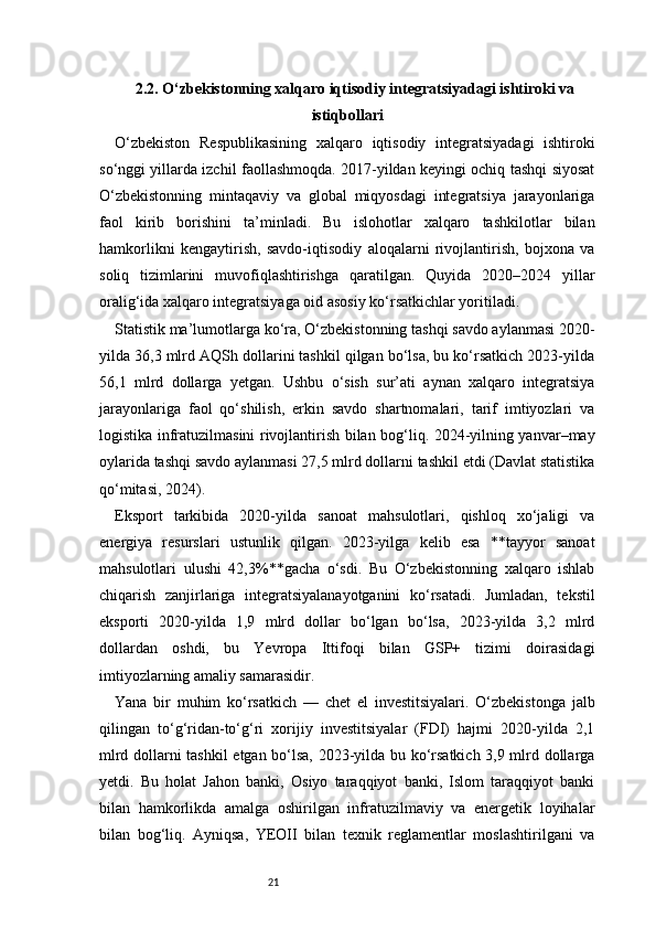 212.2. O‘zbekistonning xalqaro iqtisodiy integratsiyadagi ishtiroki va
istiqbollari 
O‘zbekiston   Respublikasining   xalqaro   iqtisodiy   integratsiyadagi   ishtiroki
so‘nggi yillarda izchil faollashmoqda. 2017-yildan keyingi ochiq tashqi siyosat
O‘zbekistonning   mintaqaviy   va   global   miqyosdagi   integratsiya   jarayonlariga
faol   kirib   borishini   ta’minladi.   Bu   islohotlar   xalqaro   tashkilotlar   bilan
hamkorlikni   kengaytirish,   savdo-iqtisodiy   aloqalarni   rivojlantirish,   bojxona   va
soliq   tizimlarini   muvofiqlashtirishga   qaratilgan.   Quyida   2020–2024   yillar
oralig‘ida xalqaro integratsiyaga oid asosiy ko‘rsatkichlar yoritiladi.
Statistik ma’lumotlarga ko‘ra, O‘zbekistonning tashqi savdo aylanmasi 2020-
yilda 36,3 mlrd AQSh dollarini tashkil qilgan bo‘lsa, bu ko‘rsatkich 2023-yilda
56,1   mlrd   dollarga   yetgan.   Ushbu   o‘sish   sur’ati   aynan   xalqaro   integratsiya
jarayonlariga   faol   qo‘shilish,   erkin   savdo   shartnomalari,   tarif   imtiyozlari   va
logistika infratuzilmasini rivojlantirish bilan bog‘liq. 2024-yilning yanvar–may
oylarida tashqi savdo aylanmasi 27,5 mlrd dollarni tashkil etdi (Davlat statistika
qo‘mitasi, 2024).
Eksport   tarkibida   2020-yilda   sanoat   mahsulotlari,   qishloq   xo‘jaligi   va
energiya   resurslari   ustunlik   qilgan.   2023-yilga   kelib   esa   **tayyor   sanoat
mahsulotlari   ulushi   42,3%**gacha   o‘sdi.   Bu   O‘zbekistonning   xalqaro   ishlab
chiqarish   zanjirlariga   integratsiyalanayotganini   ko‘rsatadi.   Jumladan,   tekstil
eksporti   2020-yilda   1,9   mlrd   dollar   bo‘lgan   bo‘lsa,   2023-yilda   3,2   mlrd
dollardan   oshdi,   bu   Yevropa   Ittifoqi   bilan   GSP+   tizimi   doirasidagi
imtiyozlarning amaliy samarasidir.
Yana   bir   muhim   ko‘rsatkich   —   chet   el   investitsiyalari.   O‘zbekistonga   jalb
qilingan   to‘g‘ridan-to‘g‘ri   xorijiy   investitsiyalar   (FDI)   hajmi   2020-yilda   2,1
mlrd dollarni tashkil etgan bo‘lsa, 2023-yilda bu ko‘rsatkich 3,9 mlrd dollarga
yetdi.   Bu   holat   Jahon   banki,   Osiyo   taraqqiyot   banki,   Islom   taraqqiyot   banki
bilan   hamkorlikda   amalga   oshirilgan   infratuzilmaviy   va   energetik   loyihalar
bilan   bog‘liq.   Ayniqsa,   YEOII   bilan   texnik   reglamentlar   moslashtirilgani   va 