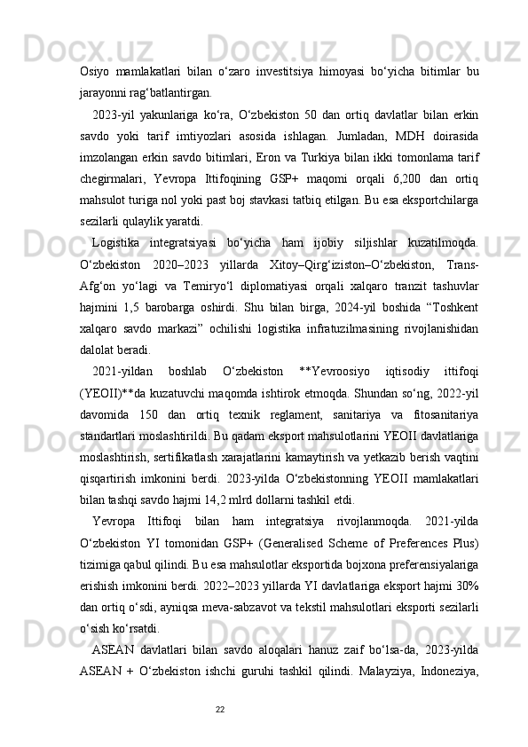 22Osiyo   mamlakatlari   bilan   o‘zaro   investitsiya   himoyasi   bo‘yicha   bitimlar   bu
jarayonni rag‘batlantirgan.
2023-yil   yakunlariga   ko‘ra,   O‘zbekiston   50   dan   ortiq   davlatlar   bilan   erkin
savdo   yoki   tarif   imtiyozlari   asosida   ishlagan.   Jumladan,   MDH   doirasida
imzolangan   erkin   savdo   bitimlari,   Eron  va   Turkiya   bilan   ikki   tomonlama   tarif
chegirmalari,   Yevropa   Ittifoqining   GSP+   maqomi   orqali   6,200   dan   ortiq
mahsulot turiga nol yoki past boj stavkasi tatbiq etilgan. Bu esa eksportchilarga
sezilarli qulaylik yaratdi.
Logistika   integratsiyasi   bo‘yicha   ham   ijobiy   siljishlar   kuzatilmoqda.
O‘zbekiston   2020–2023   yillarda   Xitoy–Qirg‘iziston–O‘zbekiston,   Trans-
Afg‘on   yo‘lagi   va   Temiryo‘l   diplomatiyasi   orqali   xalqaro   tranzit   tashuvlar
hajmini   1,5   barobarga   oshirdi.   Shu   bilan   birga,   2024-yil   boshida   “Toshkent
xalqaro   savdo   markazi”   ochilishi   logistika   infratuzilmasining   rivojlanishidan
dalolat beradi.
2021-yildan   boshlab   O‘zbekiston   **Yevroosiyo   iqtisodiy   ittifoqi
(YEOII)**da kuzatuvchi  maqomda ishtirok etmoqda. Shundan so‘ng, 2022-yil
davomida   150   dan   ortiq   texnik   reglament,   sanitariya   va   fitosanitariya
standartlari moslashtirildi. Bu qadam eksport mahsulotlarini YEOII davlatlariga
moslashtirish, sertifikatlash xarajatlarini kamaytirish va yetkazib berish vaqtini
qisqartirish   imkonini   berdi.   2023-yilda   O‘zbekistonning   YEOII   mamlakatlari
bilan tashqi savdo hajmi 14,2 mlrd dollarni tashkil etdi.
Yevropa   Ittifoqi   bilan   ham   integratsiya   rivojlanmoqda.   2021-yilda
O‘zbekiston   YI   tomonidan   GSP+   (Generalised   Scheme   of   Preferences   Plus)
tizimiga qabul qilindi. Bu esa mahsulotlar eksportida bojxona preferensiyalariga
erishish imkonini berdi. 2022–2023 yillarda YI davlatlariga eksport hajmi 30%
dan ortiq o‘sdi, ayniqsa meva-sabzavot va tekstil mahsulotlari eksporti sezilarli
o‘sish ko‘rsatdi.
ASEAN   davlatlari   bilan   savdo   aloqalari   hanuz   zaif   bo‘lsa-da,   2023-yilda
ASEAN   +   O‘zbekiston   ishchi   guruhi   tashkil   qilindi.   Malayziya,   Indoneziya, 