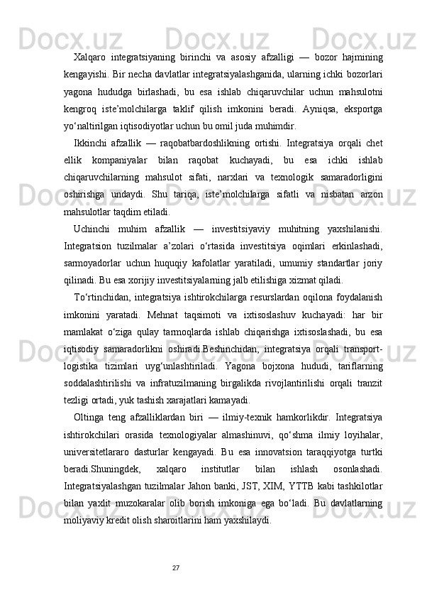 27Xalqaro   integratsiyaning   birinchi   va   asosiy   afzalligi   —   bozor   hajmining
kengayishi. Bir necha davlatlar integratsiyalashganida, ularning ichki bozorlari
yagona   hududga   birlashadi,   bu   esa   ishlab   chiqaruvchilar   uchun   mahsulotni
kengroq   iste’molchilarga   taklif   qilish   imkonini   beradi.   Ayniqsa,   eksportga
yo‘naltirilgan iqtisodiyotlar uchun bu omil juda muhimdir.
Ikkinchi   afzallik   —   raqobatbardoshlikning   ortishi.   Integratsiya   orqali   chet
ellik   kompaniyalar   bilan   raqobat   kuchayadi,   bu   esa   ichki   ishlab
chiqaruvchilarning   mahsulot   sifati,   narxlari   va   texnologik   samaradorligini
oshirishga   undaydi.   Shu   tariqa,   iste’molchilarga   sifatli   va   nisbatan   arzon
mahsulotlar taqdim etiladi.
Uchinchi   muhim   afzallik   —   investitsiyaviy   muhitning   yaxshilanishi.
Integratsion   tuzilmalar   a’zolari   o‘rtasida   investitsiya   oqimlari   erkinlashadi,
sarmoyadorlar   uchun   huquqiy   kafolatlar   yaratiladi,   umumiy   standartlar   joriy
qilinadi. Bu esa xorijiy investitsiyalarning jalb etilishiga xizmat qiladi.
To‘rtinchidan,   integratsiya   ishtirokchilarga   resurslardan   oqilona   foydalanish
imkonini   yaratadi.   Mehnat   taqsimoti   va   ixtisoslashuv   kuchayadi:   har   bir
mamlakat   o‘ziga   qulay   tarmoqlarda   ishlab   chiqarishga   ixtisoslashadi,   bu   esa
iqtisodiy   samaradorlikni   oshiradi.Beshinchidan,   integratsiya   orqali   transport-
logistika   tizimlari   uyg‘unlashtiriladi.   Yagona   bojxona   hududi,   tariflarning
soddalashtirilishi   va   infratuzilmaning   birgalikda   rivojlantirilishi   orqali   tranzit
tezligi ortadi, yuk tashish xarajatlari kamayadi.
Oltinga   teng   afzalliklardan   biri   —   ilmiy-texnik   hamkorlikdir.   Integratsiya
ishtirokchilari   orasida   texnologiyalar   almashinuvi,   qo‘shma   ilmiy   loyihalar,
universitetlararo   dasturlar   kengayadi.   Bu   esa   innovatsion   taraqqiyotga   turtki
beradi.Shuningdek,   xalqaro   institutlar   bilan   ishlash   osonlashadi.
Integratsiyalashgan tuzilmalar Jahon banki, JST, XIM, YTTB kabi tashkilotlar
bilan   yaxlit   muzokaralar   olib   borish   imkoniga   ega   bo‘ladi.   Bu   davlatlarning
moliyaviy kredit olish sharoitlarini ham yaxshilaydi. 