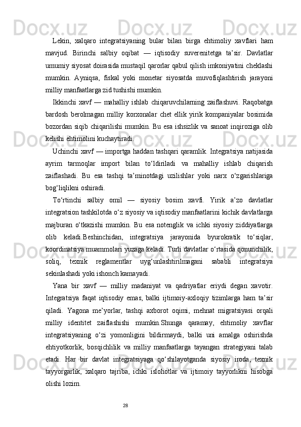 28Lekin,   xalqaro   integratsiyaning   bular   bilan   birga   ehtimoliy   xavflari   ham
mavjud.   Birinchi   salbiy   oqibat   —   iqtisodiy   suverenitetga   ta’sir.   Davlatlar
umumiy siyosat doirasida mustaqil qarorlar qabul qilish imkoniyatini cheklashi
mumkin.   Ayniqsa,   fiskal   yoki   monetar   siyosatda   muvofiqlashtirish   jarayoni
milliy manfaatlarga zid tushishi mumkin.
Ikkinchi   xavf   —   mahalliy   ishlab   chiqaruvchilarning   zaiflashuvi.   Raqobatga
bardosh   berolmagan   milliy   korxonalar   chet   ellik   yirik   kompaniyalar   bosimida
bozordan siqib chiqarilishi  mumkin. Bu esa  ishsizlik  va sanoat  inqiroziga olib
kelishi ehtimolini kuchaytiradi.
Uchinchi xavf — importga haddan tashqari qaramlik. Integratsiya natijasida
ayrim   tarmoqlar   import   bilan   to‘ldiriladi   va   mahalliy   ishlab   chiqarish
zaiflashadi.   Bu   esa   tashqi   ta’minotdagi   uzilishlar   yoki   narx   o‘zgarishlariga
bog‘liqlikni oshiradi.
To‘rtinchi   salbiy   omil   —   siyosiy   bosim   xavfi.   Yirik   a’zo   davlatlar
integratsion tashkilotda o‘z siyosiy va iqtisodiy manfaatlarini kichik davlatlarga
majburan   o‘tkazishi   mumkin.   Bu   esa   notenglik   va   ichki   siyosiy   ziddiyatlarga
olib   keladi.Beshinchidan,   integratsiya   jarayonida   byurokratik   to‘siqlar,
koordinatsiya muammolari yuzaga keladi. Turli davlatlar o‘rtasida qonunchilik,
soliq,   texnik   reglamentlar   uyg‘unlashtirilmagani   sababli   integratsiya
sekinlashadi yoki ishonch kamayadi.
Yana   bir   xavf   —   milliy   madaniyat   va   qadriyatlar   eriydi   degan   xavotir.
Integratsiya   faqat   iqtisodiy   emas,   balki   ijtimoiy-axloqiy   tizimlarga   ham   ta’sir
qiladi.   Yagona   me’yorlar,   tashqi   axborot   oqimi,   mehnat   migratsiyasi   orqali
milliy   identitet   zaiflashishi   mumkin.Shunga   qaramay,   ehtimoliy   xavflar
integratsiyaning   o‘zi   yomonligini   bildirmaydi,   balki   uni   amalga   oshirishda
ehtiyotkorlik,   bosqichlilik   va   milliy   manfaatlarga   tayangan   strategiyani   talab
etadi.   Har   bir   davlat   integratsiyaga   qo‘shilayotganda   siyosiy   iroda,   texnik
tayyorgarlik,   xalqaro   tajriba,   ichki   islohotlar   va   ijtimoiy   tayyorlikni   hisobga
olishi lozim. 