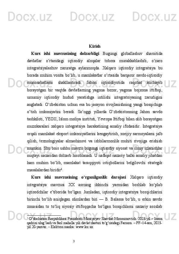 3 Kirish
Kurs   ishi   mavzusining   dolzarbligi   Bugungi   globallashuv   sharoitida
davlatlar   o‘rtasidagi   iqtisodiy   aloqalar   tobora   murakkablashib,   o‘zaro
integratsiyalashuv   zaruratga   aylanmoqda.   Xalqaro   iqtisodiy   integratsiya   bu
borada   muhim   vosita   bo‘lib,   u   mamlakatlar   o‘rtasida   barqaror   savdo-iqtisodiy
munosabatlarni   shakllantiradi.   Jahon   iqtisodiyotida   raqobat   kuchayib
borayotgan   bir   vaqtda   davlatlarning   yagona   bozor,   yagona   bojxona   ittifoqi,
umumiy   iqtisodiy   hudud   yaratishga   intilishi   integratsiyaning   zarurligini
anglatadi.   O‘zbekiston   uchun   esa   bu   jarayon   rivojlanishning   yangi   bosqichiga
o‘tish   imkoniyatini   beradi.   So‘nggi   yillarda   O‘zbekistonning   Jahon   savdo
tashkiloti, YEOII, Islom moliya instituti, Yevropa Ittifoqi bilan olib borayotgan
muzokaralari   xalqaro   integratsiya   harakatining   amaliy   ifodasidir.   Integratsiya
orqali mamlakat eksport imkoniyatlarini kengaytirish, xorijiy sarmoyalarni jalb
qilish,   texnologiyalar   almashinuvi   va   ishbilarmonlik   muhiti   rivojiga   erishish
mumkin. Shu bois  ushbu mavzu  bugungi  iqtisodiy  siyosat  va ilmiy izlanishlar
nuqtayi nazaridan dolzarb hisoblanadi. U nafaqat nazariy balki amaliy jihatdan
ham   muhim   bo‘lib,   mamlakat   taraqqiyoti   istiqbollarini   belgilovchi   strategik
masalalardan biridir 1
.
Kurs   ishi   mavzusining   o‘rganilganlik   darajasi   Xalqaro   iqtisodiy
integratsiya   mavzusi   XX   asrning   ikkinchi   yarmidan   boshlab   ko‘plab
iqtisodchilar   e’tiborida   bo‘lgan.   Jumladan,   iqtisodiy   integratsiya   bosqichlarini
birinchi   bo‘lib   aniqlagan   olimlardan   biri   —   B.   Balassa   bo‘lib,   u   erkin   savdo
zonasidan   to   to‘liq   siyosiy   ittifoqqacha   bo‘lgan   bosqichlarni   nazariy   asoslab
1
  O‘zbekiston Respublikasi Prezidenti Mirziyoyev Shavkat Miromonovich. 2023-yil – Inson
qadrini ulug‘lash va faol mahalla yili davlat dasturi to‘g‘risidagi Farmon. – PF–14-son, 2023-
yil 20-yanvar. – Elektron manba: www.lex.uz 