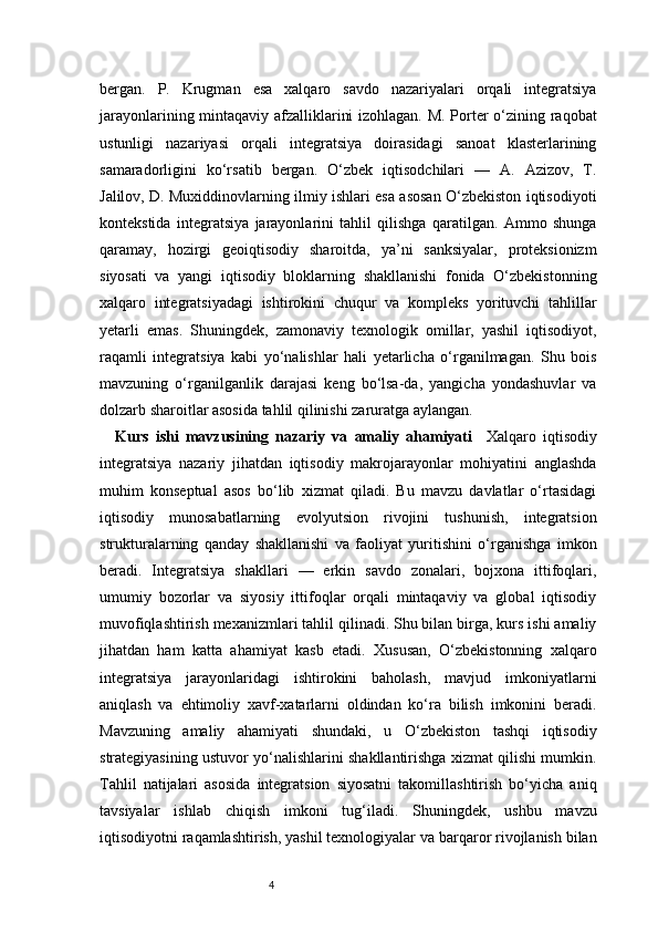 4bergan.   P.   Krugman   esa   xalqaro   savdo   nazariyalari   orqali   integratsiya
jarayonlarining mintaqaviy afzalliklarini izohlagan. M. Porter o‘zining raqobat
ustunligi   nazariyasi   orqali   integratsiya   doirasidagi   sanoat   klasterlarining
samaradorligini   ko‘rsatib   bergan.   O‘zbek   iqtisodchilari   —   A.   Azizov,   T.
Jalilov, D. Muxiddinovlarning ilmiy ishlari esa asosan O‘zbekiston iqtisodiyoti
kontekstida   integratsiya   jarayonlarini   tahlil   qilishga   qaratilgan.   Ammo   shunga
qaramay,   hozirgi   geoiqtisodiy   sharoitda,   ya’ni   sanksiyalar,   proteksionizm
siyosati   va   yangi   iqtisodiy   bloklarning   shakllanishi   fonida   O‘zbekistonning
xalqaro   integratsiyadagi   ishtirokini   chuqur   va   kompleks   yorituvchi   tahlillar
yetarli   emas.   Shuningdek,   zamonaviy   texnologik   omillar,   yashil   iqtisodiyot,
raqamli   integratsiya   kabi   yo‘nalishlar   hali   yetarlicha   o‘rganilmagan.   Shu   bois
mavzuning   o‘rganilganlik   darajasi   keng   bo‘lsa-da,   yangicha   yondashuvlar   va
dolzarb sharoitlar asosida tahlil qilinishi zaruratga aylangan.
Kurs   ishi   mavzusining   nazariy   va   amaliy   ahamiyati     Xalqaro   iqtisodiy
integratsiya   nazariy   jihatdan   iqtisodiy   makrojarayonlar   mohiyatini   anglashda
muhim   konseptual   asos   bo‘lib   xizmat   qiladi.   Bu   mavzu   davlatlar   o‘rtasidagi
iqtisodiy   munosabatlarning   evolyutsion   rivojini   tushunish,   integratsion
strukturalarning   qanday   shakllanishi   va   faoliyat   yuritishini   o‘rganishga   imkon
beradi.   Integratsiya   shakllari   —   erkin   savdo   zonalari,   bojxona   ittifoqlari,
umumiy   bozorlar   va   siyosiy   ittifoqlar   orqali   mintaqaviy   va   global   iqtisodiy
muvofiqlashtirish mexanizmlari tahlil qilinadi. Shu bilan birga, kurs ishi amaliy
jihatdan   ham   katta   ahamiyat   kasb   etadi.   Xususan,   O‘zbekistonning   xalqaro
integratsiya   jarayonlaridagi   ishtirokini   baholash,   mavjud   imkoniyatlarni
aniqlash   va   ehtimoliy   xavf-xatarlarni   oldindan   ko‘ra   bilish   imkonini   beradi.
Mavzuning   amaliy   ahamiyati   shundaki,   u   O‘zbekiston   tashqi   iqtisodiy
strategiyasining ustuvor yo‘nalishlarini shakllantirishga xizmat qilishi mumkin.
Tahlil   natijalari   asosida   integratsion   siyosatni   takomillashtirish   bo‘yicha   aniq
tavsiyalar   ishlab   chiqish   imkoni   tug‘iladi.   Shuningdek,   ushbu   mavzu
iqtisodiyotni raqamlashtirish, yashil texnologiyalar va barqaror rivojlanish bilan 