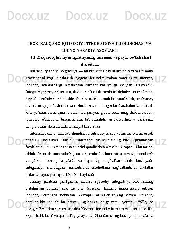 6I BOB. XALQARO IQTISODIY INTEGRATSIYA TUSHUNCHASI VA
UNING NAZARIY ASOSLARI
1.1. Xalqaro iqtisodiy integratsiyaning mazmuni va paydo bo‘lish shart-
sharoitlari
Xalqaro iqtisodiy integratsiya — bu bir necha davlatlarning o‘zaro iqtisodiy
siyosatlarini   uyg‘unlashtirish,   yagona   iqtisodiy   makon   yaratish   va   umumiy
iqtisodiy   manfaatlarga   asoslangan   hamkorlikni   yo‘lga   qo‘yish   jarayonidir.
Integratsiya jarayoni, asosan, davlatlar o‘rtasida savdo to‘siqlarini bartaraf etish,
kapital   harakatini   erkinlashtirish,   investitsion   muhitni   yaxshilash,   moliyaviy
tizimlarni uyg‘unlashtirish va mehnat resurslarining erkin harakatini ta’minlash
kabi   yo‘nalishlarni   qamrab   oladi.   Bu   jarayon   global   bozorning   shakllanishida,
iqtisodiy   o‘sishning   barqarorligini   ta’minlashda   va   ixtisoslashuv   darajasini
chuqurlashtirishda alohida ahamiyat kasb etadi.
Integratsiyaning mohiyati shundaki, u iqtisodiy taraqqiyotga hamkorlik orqali
erishishni   ko‘zlaydi.   Har   bir   ishtirokchi   davlat   o‘zining   kuchli   jihatlaridan
foydalanib, umumiy bozor talablarini qondirishda o‘z o‘rnini topadi. Shu tariqa,
ishlab   chiqarish   samaradorligi   oshadi,   mahsulot   tannarxi   pasayadi,   texnologik
yangiliklar   tezroq   tarqaladi   va   iqtisodiy   raqobatbardoshlik   kuchayadi.
Integratsiya   shuningdek,   institutsional   islohotlarni   rag‘batlantirib,   davlatlar
o‘rtasida siyosiy barqarorlikni kuchaytiradi.
Tarixiy   jihatdan   qaralganda,   xalqaro   iqtisodiy   integratsiya   XX   asrning
o‘rtalaridan   boshlab   jadal   tus   oldi.   Xususan,   Ikkinchi   jahon   urushi   ortidan
iqtisodiy   xarobaga   uchragan   Yevropa   mamlakatlarining   o‘zaro   iqtisodiy
hamkorlikka   intilishi   bu   jarayonning   boshlanishiga   zamin   yaratdi.   1957-yilda
tuzilgan Rim shartnomasi asosida Yevropa iqtisodiy hamjamiyati tashkil etilib,
keyinchalik bu Yevropa Ittifoqiga aylandi. Shundan so‘ng boshqa mintaqalarda 