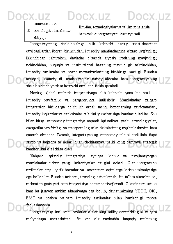 810 Innovatsion va 
texnologik almashinuv 
ehtiyoji Ilm-fan, texnologiyalar va ta’lim sohalarida 
hamkorlik integratsiyani kuchaytiradi.
Integratsiyaning   shakllanishiga   olib   keluvchi   asosiy   shart-sharoitlar
quyidagilardan   iborat:   birinchidan,  iqtisodiy   manfaatlarning   o‘zaro   uyg‘unligi;
ikkinchidan,   ishtirokchi   davlatlar   o‘rtasida   siyosiy   irodaning   mavjudligi;
uchinchidan,   huquqiy   va   institutsional   bazaning   mavjudligi;   to‘rtinchidan,
iqtisodiy   tuzilmalar   va   bozor   mexanizmlarining   bir-biriga   mosligi.   Bundan
tashqari,   umumiy   til,   madaniyat   va   tarixiy   aloqalar   ham   integratsiyaning
shakllanishida yordam beruvchi omillar sifatida qaraladi.
Hozirgi   global   muhitda   integratsiyaga   olib   keluvchi   yana   bir   omil   —
iqtisodiy   xavfsizlik   va   barqarorlikka   intilishdir.   Mamlakatlar   xalqaro
integratsion   birliklarga   qo‘shilish   orqali   tashqi   bozorlarning   xavf-xatarlari,
iqtisodiy inqirozlar va sanksiyalar ta’sirini yumshatishga harakat qiladilar. Shu
bilan   birga,   zamonaviy   integratsiya   raqamli   iqtisodiyot,   yashil   texnologiyalar,
energetika xavfsizligi  va transport  logistika tizimlarining uyg‘unlashuvini  ham
qamrab   olmoqda.   Demak,   integratsiyaning   zamonaviy   talqini   endilikda   faqat
savdo   va   bojxona   to‘siqlari   bilan   cheklanmay,   balki   keng   qamrovli   strategik
hamkorlikni o‘z ichiga oladi.
Xalqaro   iqtisodiy   integratsiya,   ayniqsa,   kichik   va   rivojlanayotgan
mamlakatlar   uchun   yangi   imkoniyatlar   eshigini   ochadi.   Ular   integratsion
tuzilmalar   orqali   yirik   bozorlar   va   investitsion   oqimlarga   kirish   imkoniyatiga
ega bo‘ladilar. Bundan tashqari, texnologik rivojlanish, fan-ta’lim almashinuvi,
mehnat migratsiyasi ham integratsiya doirasida rivojlanadi. O‘zbekiston uchun
ham   bu   jarayon   muhim   ahamiyatga   ega   bo‘lib,   davlatimizning   YEOII,   OIC,
BMT   va   boshqa   xalqaro   iqtisodiy   tuzilmalar   bilan   hamkorligi   tobora
faollashmoqda.
Integratsiyaga   intiluvchi   davlatlar   o‘zlarining   milliy   qonunchiligini   xalqaro
me’yorlarga   moslashtiradi.   Bu   esa   o‘z   navbatida   huquqiy   muhitning 