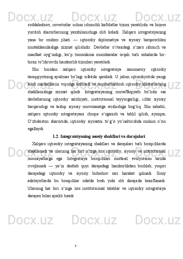9soddalashuvi, investorlar uchun ishonchli kafolatlar tizimi yaratilishi va biznes
yuritish   sharoitlarining   yaxshilanishiga   olib   keladi.   Xalqaro   integratsiyaning
yana   bir   muhim   jihati   —   iqtisodiy   diplomatiya   va   siyosiy   barqarorlikni
mustahkamlashga   xizmat   qilishidir.   Davlatlar   o‘rtasidagi   o‘zaro   ishonch   va
manfaat   uyg‘unligi,   ko‘p   tomonlama   muzokaralar   orqali   turli   sohalarda   bir-
birini to‘ldiruvchi hamkorlik tizimlari yaratiladi.
Shu   boisdan   xalqaro   iqtisodiy   integratsiya   zamonaviy   iqtisodiy
taraqqiyotning   ajralmas   bo‘lagi   sifatida   qaraladi.   U   jahon   iqtisodiyotida   yangi
kuch markazlarini  vujudga  keltiradi  va  raqobatbardosh  iqtisodiy  klasterlarning
shakllanishiga   xizmat   qiladi.   Integratsiyaning   muvaffaqiyatli   bo‘lishi   esa
davlatlarning   iqtisodiy   salohiyati,   institutsional   tayyorgarligi,   ichki   siyosiy
barqarorligi   va   tashqi   siyosiy   muvozanatga   erishishiga   bog‘liq.   Shu   sababli,
xalqaro   iqtisodiy   integratsiyani   chuqur   o‘rganish   va   tahlil   qilish,   ayniqsa,
O‘zbekiston   sharoitida,   iqtisodiy   siyosatni   to‘g‘ri   yo‘naltirishda   muhim   o‘rin
egallaydi.
1.2. Integratsiyaning asosiy shakllari va darajalari
Xalqaro   iqtisodiy   integratsiyaning   shakllari   va   darajalari   turli   bosqichlarda
shakllanadi   va   ularning   har   biri   o‘ziga   xos   iqtisodiy,   siyosiy   va   institutsional
xususiyatlarga   ega.   Integratsiya   bosqichlari   muttasil   evolyutsion   tarzda
rivojlanadi   —   ya’ni   dastlab   quyi   darajadagi   hamkorlikdan   boshlab,   yuqori
darajadagi   iqtisodiy   va   siyosiy   birlashuv   sari   harakat   qilinadi.   Ilmiy
adabiyotlarda   bu   bosqichlar   odatda   besh   yoki   olti   darajada   tasniflanadi.
Ularning   har   biri   o‘ziga   xos   institutsional   talablar   va   iqtisodiy   integratsiya
darajasi bilan ajralib turadi. 