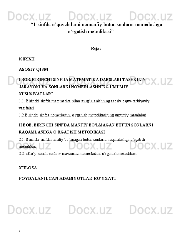 “1-sinfda o’quvchilarni nomanfiy butun sonlarni nomerlashga
o’rgatish metodikasi”
Reja:
KIRISH
ASOSIY QISM
I BOB. BIRINCHI SINFDA MATEMATIKA DARSLARI TASHKILIY 
JARAYONI VA SONLARNI NOMERLASHNING UMUMIY 
XUSUSIYATLARI.
1.1. Birinchi sinfda matematika bilan shug'ullanishning asosiy o'quv-tarbiyaviy 
vazifalari
1.2.Birinchi sinfda nomerlashni o`rganish metodikasining umumiy masalalari.
II BOB. BIRINCHI SINFDA  MANFIY BO‘LMAGAN BUTUN SONLARNI  
RAQAMLASHGA O‘RGATISH METODIKASI
2.1. B irinchi sinfda manfiy bo‘lmagan butun sonlarni  raqamlashga o‘rgatish 
metodikasi
2.2. «Ko`p xonali sonlar» mavzusida nomerlashni o`rganish metodikasi.
XULOSA
FOYDALANILGAN ADABIYOTLAR RO’YXATI
1